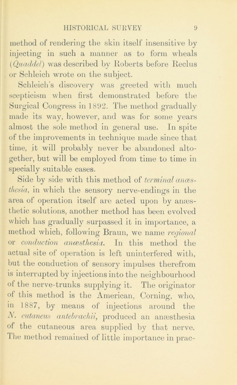 method of rendering the skin itself insensitive by injecting in such a manner as to form wheals (Quaddel) was described by Roberts before Reclus or Schleich wrote on the subject. Schleich’s discovery was greeted with much scepticism when first demonstrated before the Surgical Congress in 1892. The method gradually made its way, however, and was for some years almost the sole method in general use. In spite of the improvements in technique made since that time, it will probably never be abandoned alto- gether, but will be employed from time to time in specially suitable cases. Side by side with this method of terminal anaes- thesia, in which the sensory nerve-endings in the area of operation itself are acted upon by anaes- thetic solutions, another method has been evolved which has gradually surpassed it in importance, a method which, following Braun, we name regional or conduction anoesthesia. In this method the actual site of operation is left uninterfered with, but the conduction of sensory impulses therefrom is interrupted by injections into the neighbourhood of the nerve-trunks supplying it. The originator of this method is the American, Corning, who, in 1887, by means of injections around the A. cutaneus antebrachii, produced an anaesthesia of the cutaneous area supplied by that nerve. 1 he method remained of little importance in prac-