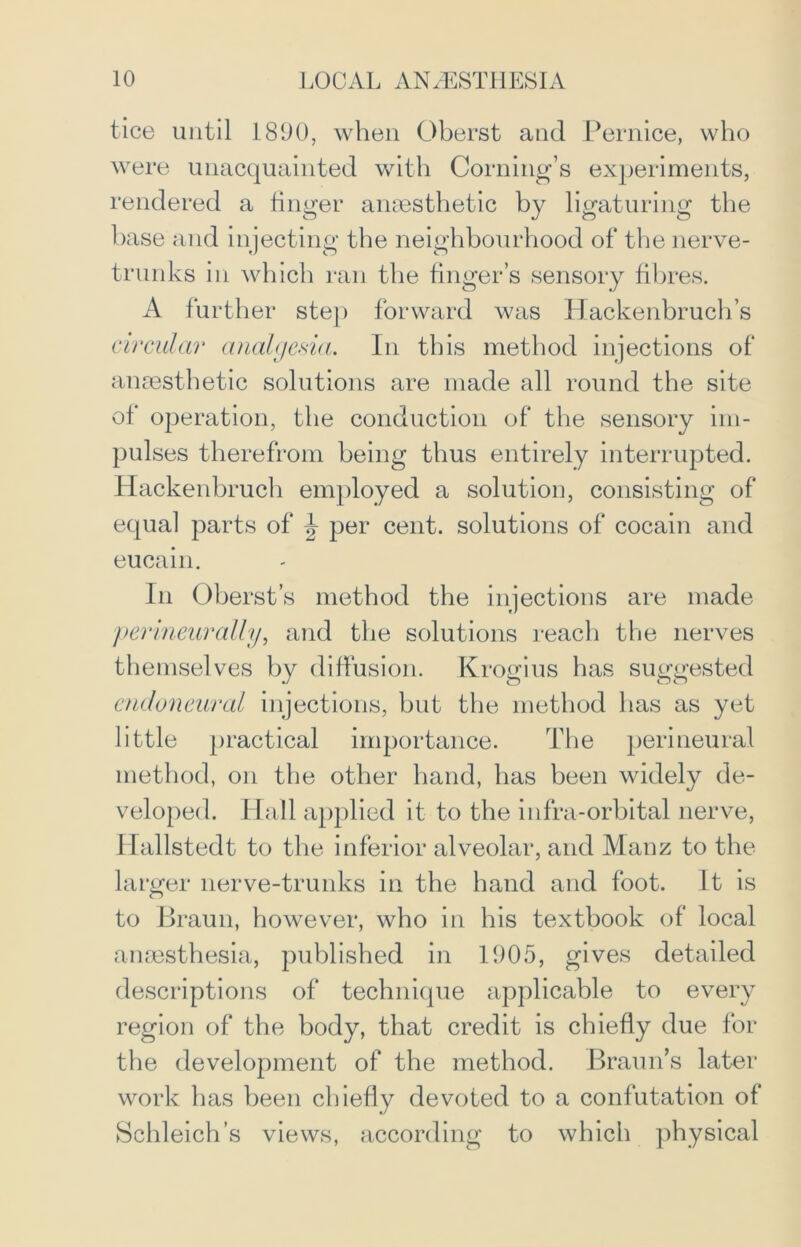 tice until 1890, when Oberst and Pernice, who were unacquainted with Coming’s experiments, rendered a finger anaesthetic by ligaturing the base and injecting the neighbourhood of the nerve- trunks in which ran the finger’s sensory fibres. A further step forward was Hackenbruch’s circular analgesia. In this method injections of anaesthetic solutions are made all round the site of operation, the conduction of the sensory im- pulses therefrom being thus entirely interrupted. Hackenbruch employed a solution, consisting of equal parts of J per cent, solutions of cocain and eucain. In Oberst’s method the injections are made ‘perineurally, and the solutions reach the nerves themselves by diffusion. Krogius has suggested endoneural injections, but the method has as yet little practical importance. The perineural method, on the other hand, has been widely de- veloped. Hall applied it to the infra-orbital nerve, Hallstedt to the inferior alveolar, and Manz to the larger nerve-trunks in the hand and foot. It is to Braun, however, who in his textbook of local anaesthesia, published in 1905, gives detailed descriptions of technique applicable to every region of the body, that credit is chiefly due for the development of the method. Braun’s later work has been chiefly devoted to a confutation of Schleich’s views, according to which physical