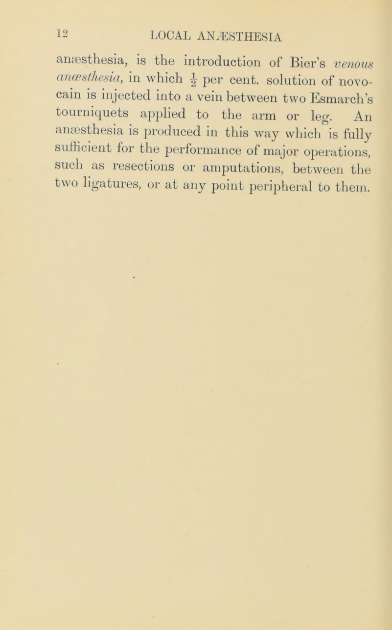 anaesthesia, is the introduction of Bier’s venous anwsthesia, m which ^ per cent, solution of novo- cam is injected into a vein between two Esmarch’s tourniquets applied to the arm or leg. An anaesthesia is produced in this way which is fully sufficient f°r the performance of major operations, such as resections or amputations, between the