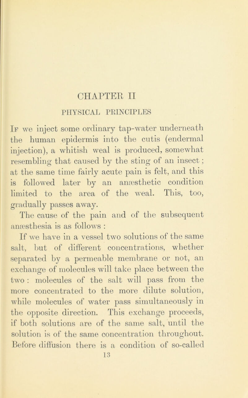 PHYSICAL PRINCIPLES If we inject some ordinary tap-water underneath the human epidermis into the cutis (endermal injection), a whitish weal is produced, somewhat resembling that caused by the sting of an insect; at the same time fairly acute pain is felt, and this is followed later by an anaesthetic condition limited to the area of the weal. This, too, gradually passes away. The cause of the pain and of the subsecpient anaesthesia is as follows : If we have in a vessel two solutions of the same salt, but of different concentrations, whether separated by a permeable membrane or not, an exchange of molecules will take place between the two : molecules of the salt will pass from the more concentrated to the more dilute solution, while molecules of water pass simultaneously in the opposite direction. This exchange proceeds, if both solutions are of the same salt, until the solution is of the same concentration throughout. Before diffusion there is a condition of so-called