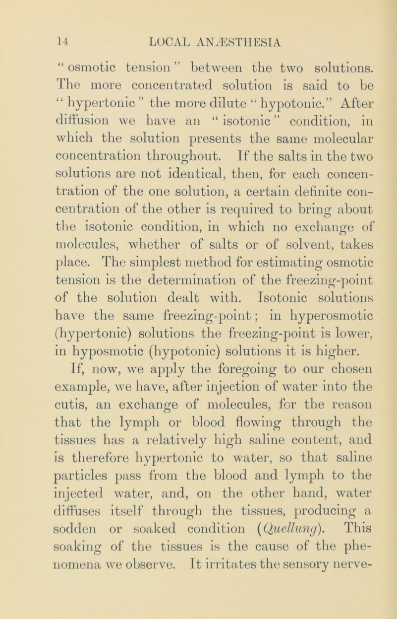 “ osmotic tension ” between the two solutions. The more concentrated solution is said to be “ hypertonic ” the more dilute “ hypotonic.” After diffusion we have an “ isotonic ” condition, in which the solution presents the same molecular concentration throughout. If the salts in the two solutions are not identical, then, for each concen- tration of the one solution, a certain definite con- centration of the other is required to bring about the isotonic condition, in which no exchange of molecules, whether of salts or of solvent, takes place. The simplest method for estimating osmotic tension is the determination of the freezing-point of the solution dealt with. Isotonic solutions have the same freezing-point; in hyperosmotic (hypertonic) solutions the freezing-point is lower, in hyposmotic (hypotonic) solutions it is higher. If, now, we apply the foregoing to our chosen example, we have, after injection of water into the cutis, an exchange of molecules, for the reason that the lymph or blood flowing through the tissues has a relatively high saline content, and is therefore hypertonic to water, so that saline particles pass from the blood and lymph to the injected water, and, on the other hand, water diffuses itself through the tissues, producing a sodden or soaked condition (Quellung). This soaking of the tissues is the cause of the phe- nomena we observe. It irritates the sensory nerve-