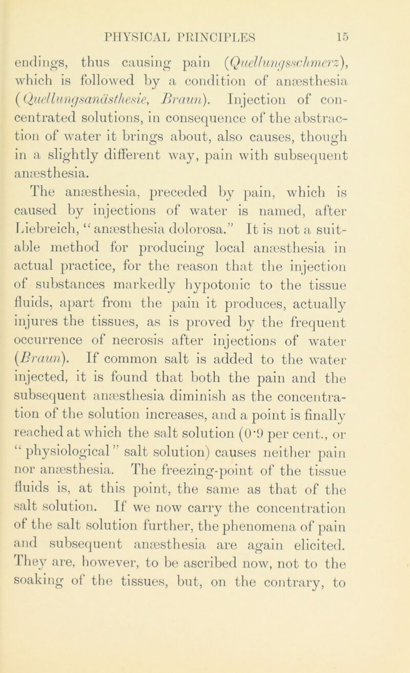 endings, thus causing pain ([Quellungssclimerz), which is followed by a condition of anaesthesia ( Quellungsanasthesie, Braun). Injection of con- centrated solutions, in consequence of the abstrac- tion of water it brings about, also causes, though in a slightly different way, pain with subsequent anaesthesia. The anaesthesia, preceded by pain, which is caused by injections of water is named, after Liebreich, “ anaesthesia dolorosa.” It is not a suit- able method for producing local anaesthesia in actual practice, for the reason that the injection of substances markedly hypotonic to the tissue fluids, apart from the pain it produces, actually injures the tissues, as is proved by the frequent occurrence of necrosis after injections of water (Braun). If common salt is added to the water injected, it is found that both the pain and the subsequent anaesthesia diminish as the concentra- tion of the solution increases, and a point is finally reached at which the salt solution (0*9 per cent., or physiological ” salt solution) causes neither pain nor anaesthesia. The freezing-point of the tissue fluids is, at this point, the same as that of the salt solution. If we now carry the concentration of the salt solution further, the phenomena of pain and subsequent anaesthesia are again elicited. I hey are, however, to be ascribed now, not to the soaking of the tissues, but, on the contrary, to