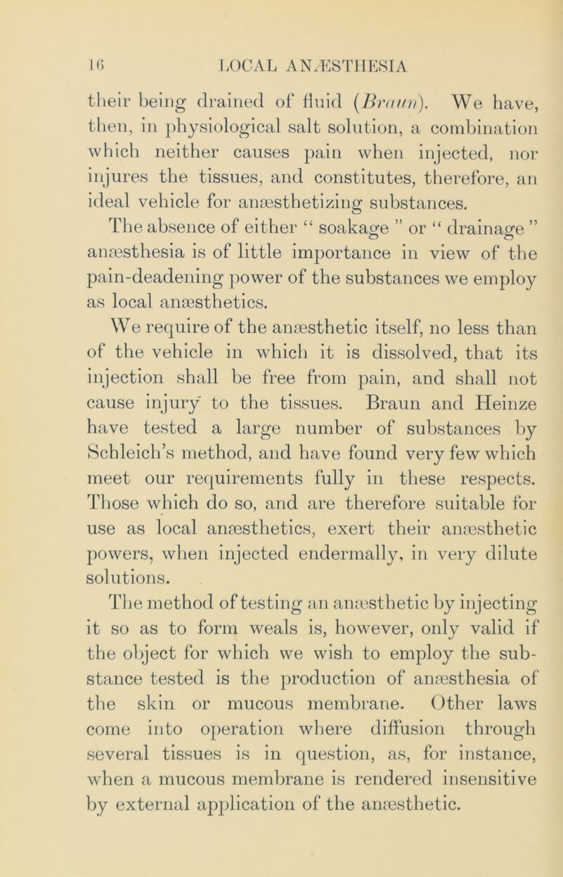 their being drained of fluid [Braun). We have, then, in physiological salt solution, a combination which neither causes pain when injected, nor injures the tissues, and constitutes, therefore, an ideal vehicle for anesthetizing substances. The absence of either “ soakage ” or “ drainage ” anesthesia is of little importance in view of the pain-deadening power of the substances we employ as local anesthetics. We require of the anesthetic itself, no less than of the vehicle in which it is dissolved, that its injection shall be free from pain, and shall not cause injury to the tissues. Braun and Heinze have tested a large number of substances by Schleich’s method, and have found very few which meet our requirements fully in these respects. Those which do so, and are therefore suitable for use as local anaesthetics, exert their anaesthetic powers, when injected endermally, in very dilute solutions. The method of testing an anaesthetic by injecting it so as to form weals is, however, only valid if the object for which we wish to employ the sub- stance tested is the production of anaesthesia of the skin or mucous membrane. Other laws come into operation where diffusion through several tissues is in question, as, for instance, when a mucous membrane is rendered insensitive by external application of the anaesthetic.