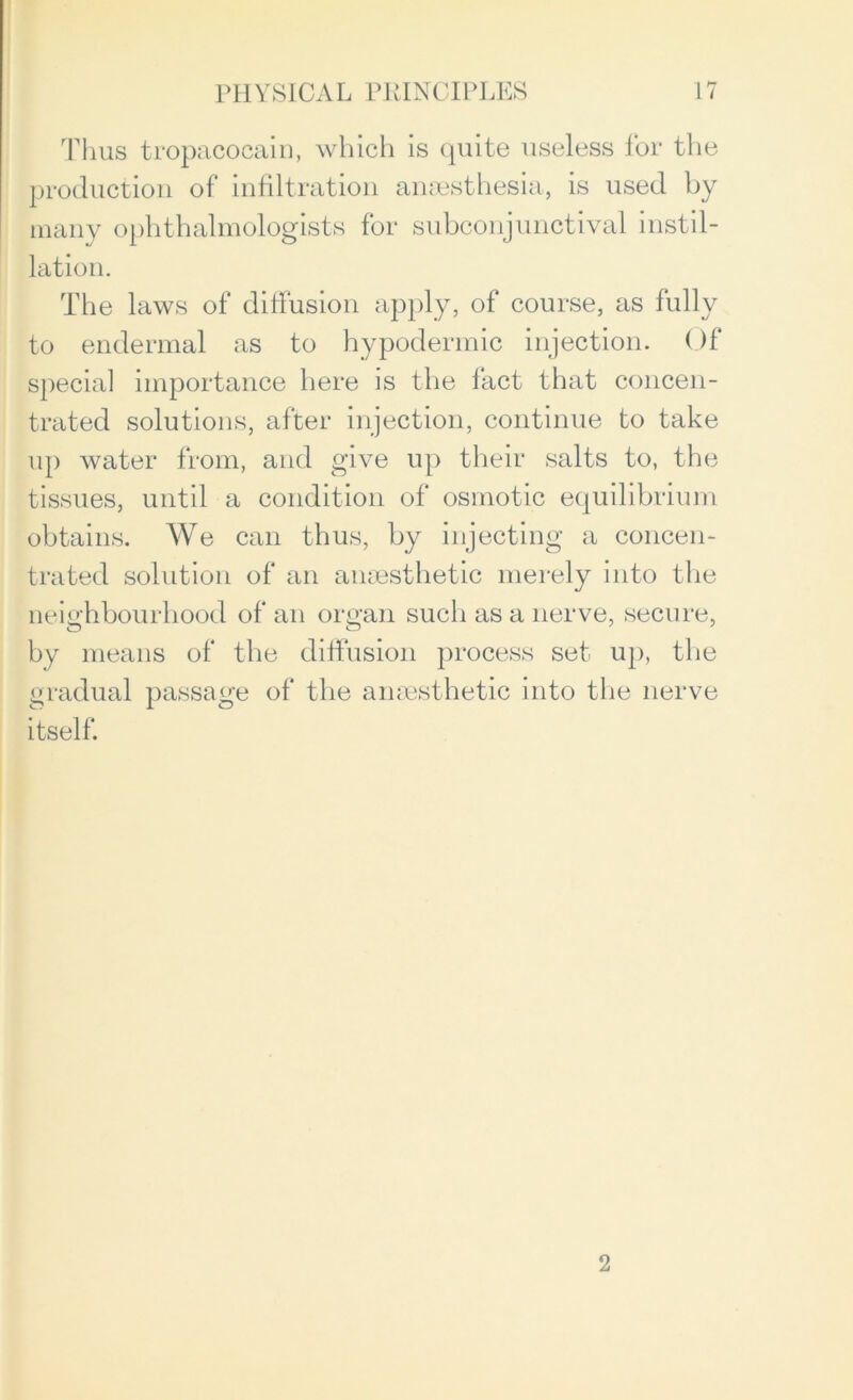 Thus tropacocain, which is quite useless for the production of infiltration anaesthesia, is used by many ophthalmologists for subconjunctival mstil- lation. The laws of diffusion apply, of course, as fully to endermal as to hypodermic injection. Of special importance here is the fact that concen- trated solutions, after injection, continue to take up water from, and give up their salts to, the tissues, until a condition of osmotic equilibrium obtains. We can thus, by injecting a concen- trated solution of an anaesthetic merely into the neighbourhood of an organ such as a nerve, secure, by means of the diffusion process set up, the gradual passage of the anaesthetic into the nerve itself. 2