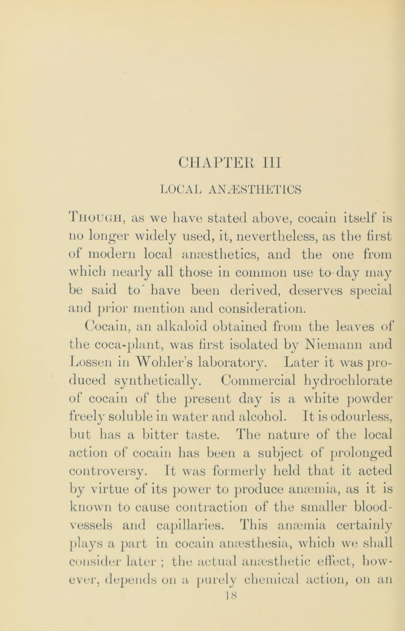 LOCAL ANAESTHETICS Though, as we have stated above, cocain itself is no longer widely used, it, nevertheless, as the first of modern local anaesthetics, and the one from which nearly all those in common use to-day may be said to' have been derived, deserves special and prior mention and consideration. Cocain, an alkaloid obtained from the leaves of the coca-plant, was first isolated by Niemann and Lessen in Wohler’s laboratory. Later it was pro- duced synthetically. Commercial hydrochlorate of cocain of the present day is a white powder freely soluble in water and alcohol. It is odourless, but has a bitter taste. The nature of the local action of cocain has been a subject of prolonged controversy. It was formerly held that it acted by virtue of its power to produce anaemia, as it is known to cause contraction of the smaller blood- vessels and capillaries. This anaemia certainly plays a part in cocain anaesthesia, which we shall consider later ; the actual anaesthetic effect, how- ever, depends on a purely chemical action, on an J 8