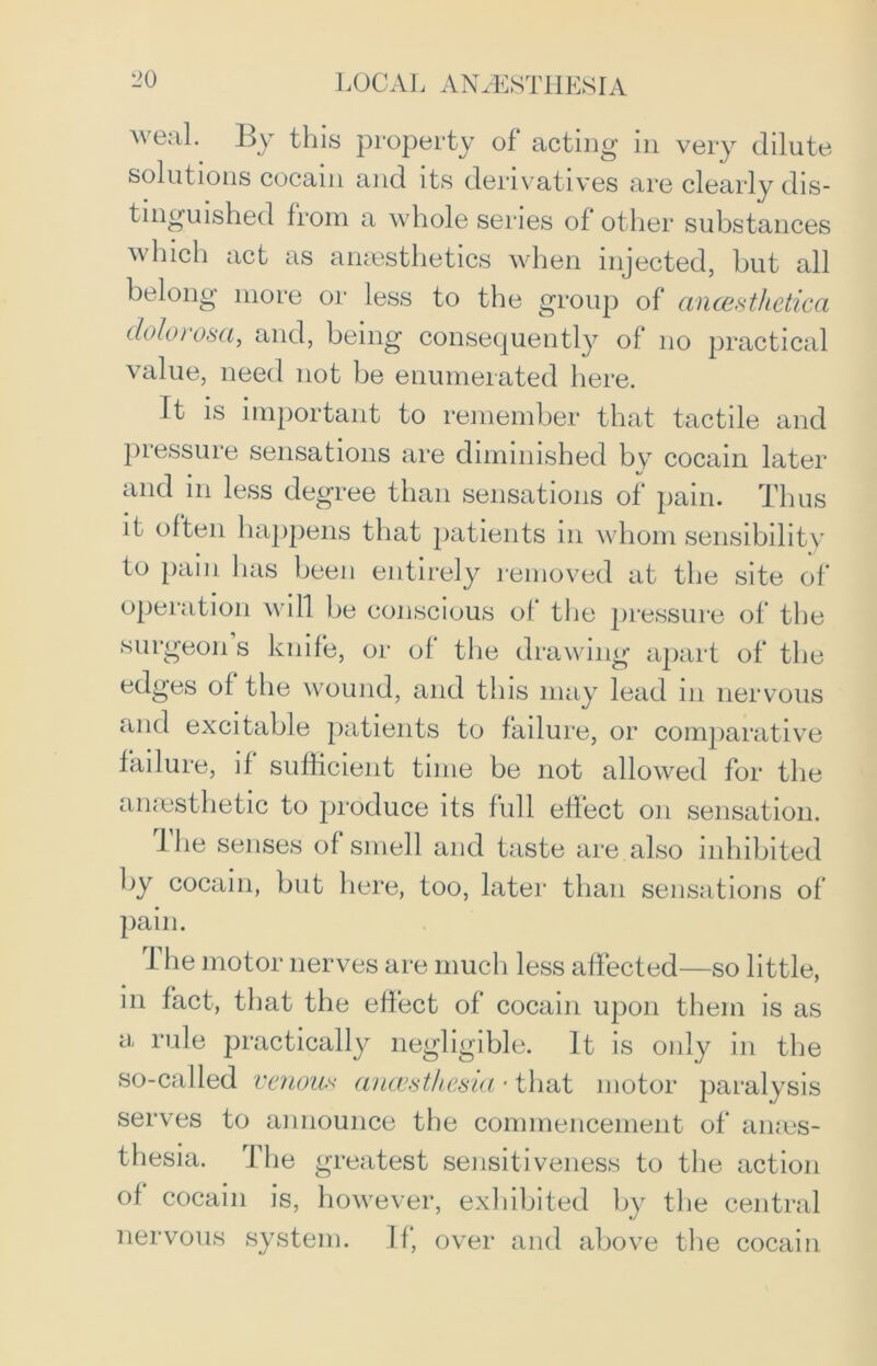 weal. By this property of acting in very dilute solutions cocam and its derivatives are clearly dis- tinguished from a whole series of other substances which act as anaesthetics when injected, but all belong more or less to the group of ancesthetica clolorosci, and, being consequently of no practical value, need not be enumerated here. it is important to remember that tactile and pressure sensations are diminished by cocain later and in less degree than sensations of pain. Thus it often happens that patients in whom sensibility to pain has been entirely removed at the site of operation will be conscious of the pressure of the surgeon s knife, or of the drawing apart of the edges of the wound, and this may lead in nervous and excitable patients to failure, or comparative failure, if sufficient time be not allowed for the anaesthetic to produce its full effect on sensation. Ihe senses of smell and taste are also inhibited by cocain, but here, too, later than sensations of pain. The motor nerves are much less affected—so little, in fact, that the effect of cocain upon them is as a rule practically negligible. It is only in the so-called venous anaesthesia • that motor paralysis serves to announce the commencement of anes- thesia. The greatest sensitiveness to the action of cocain is, however, exhibited by the central nervous system. If, over and above the cocain