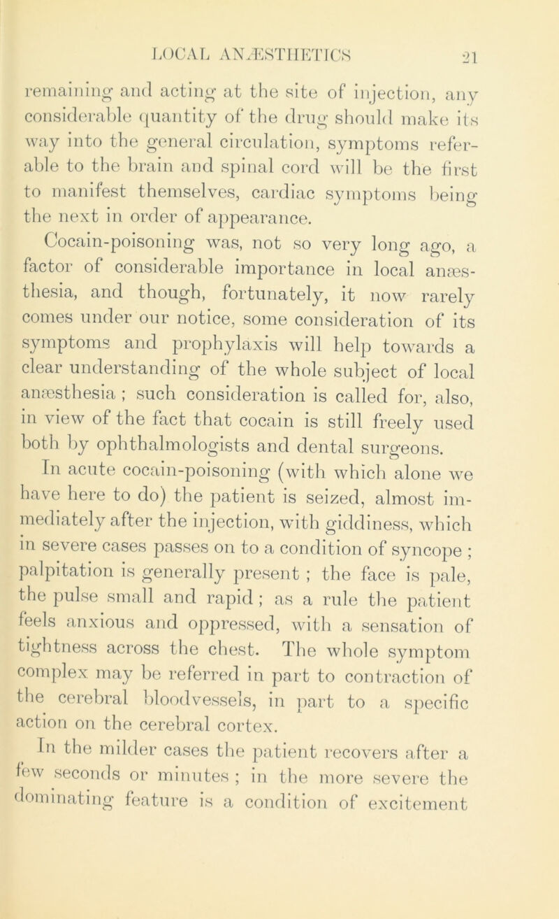 LOG A L A INVEST IIET ICS remaining and acting at the site of injection, any considerable quantity of the drug should make its way into the general circulation, symptoms refer- able to the brain and spinal cord will be the first to manifest themselves, cardiac symptoms being the next in order of appearance. Cocain-poisoning was, not so very long ago, a factor of considerable importance in local anaes- thesia, and though, fortunately, it now rarely comes under our notice, some consideration of its symptoms and prophylaxis will help towards a clear understanding of the whole subject of local anaesthesia ; such consideration is called for, also, in view of the fact that cocain is still freely used both by ophthalmologists and dental surgeons. In acute cocain-poisoning (with which alone we have here to do) the patient is seized, almost im- mediately after the injection, with giddiness, which in severe cases passes on to a condition of syncope ; palpitation is generally present ; the face is pale, the pulse small and rapid; as a rule the patient feels anxious and oppressed, with a sensation of tightness across the chest. The whole symptom complex may be referred in part to contraction of the cerebral bloodvessels, in part to a specific action on the cerebral cortex. In the milder cases the patient recovers after a lew seconds or minutes ; in the more severe the dominating feature is a condition of excitement