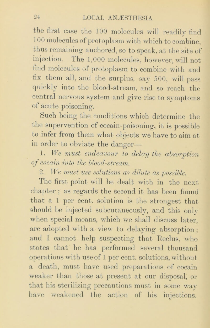 the first case the 100 molecules will readily find 1 00 molecules of protoplasm with which to combine, thus remaining anchored, so to speak, at the site of injection. The 1,000 molecules, however, will not find molecules of protoplasm to combine with and fix them all, and the surplus, say 500, will pass quickly into the blood-stream, and so reach the central nervous system and give rise to symptoms of acute poisoning. Such being the conditions which determine the the supervention of cocain-poisoning, it is possible to infer from them what objects we have to aim at in order to obviate the danger— 1. We must endeavour to delay the absorption of cocam into the blood-stream. 2. We must, use solutions as dilute as possible. The first point will be dealt with in the next chapter ; as regards the second it has been found that a 1 per cent, solution is the strongest that should be injected subcutaneously, and this only when special means, which we shall discuss later, are adopted with a view to delaying absorption ; and I cannot help suspecting that Reclus, who states that he has performed several thousand operations with use of I per cent, solutions, without a death, must have used preparations of cocain weaker than those at present at our disposal, or that his sterilizing precautions must in some way have weakened the action of his injections.