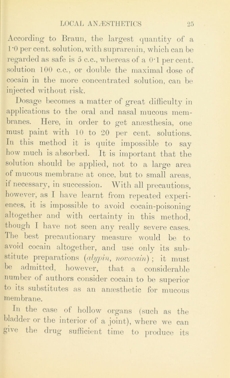 According to Braun, the largest quantity of a 1*0 per cent, solution, with suprarenin, which can be regarded as safe is 5 c.c., whereas of a 0*1 percent, solution 100 c.c., or double the maximal dose of cocain in the more concentrated solution, can be injected without risk. Dosage becomes a matter of great difficulty in applications to the oral and nasal mucous mem- branes. Here, in order to get anaesthesia, one must paint with 10 to 20 per cent, solutions. In this method it is quite impossible to say how much is absorbed. It is important that the solution should be applied, not to a large area of mucous membrane at once, but to small areas, if necessary, in succession. With all precautions, however, as I have learnt from repeated experi- ences, it is impossible to avoid cocain-poisoning altogether and with certainty in this method, though I have not seen any really severe cases. 1 he best precautionary measure would be to avoid cocain altogether, and use only its sub- stitute preparations (alypin, novocain) ; it must be admitted, however, that a considerable number of authors consider cocain to be superior t° substitutes as an anaesthetic for mucous membrane. In the case of hollow organs (such as the bladder or the interior of a joint), where we can ghe the drug sufficient time to produce its