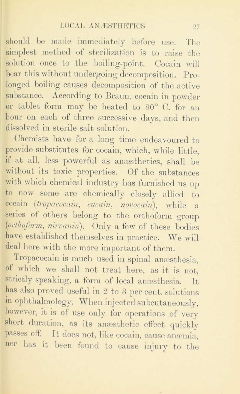 should be made immediately before use. The simplest method of sterilization is to raise the solution once to the boiling-point. Cocain will bear this without undergoing decomposition. Pro- longed boiling causes decomposition of the active substance. According to Braun, cocain in powder or tablet form may be heated to 80° C. for an hour on each of three successive days, and then dissolved in sterile salt solution. Chemists have for a long time endeavoured to provide substitutes for cocain. which, while little, if at all, less powerful as anaesthetics, shall be without its toxic properties. Of the substances with which chemical industry has furnished us up to now some are chemically closely allied to cocain (tropacocain, eucain, novocain), while a series of others belong to the orthoform group (orthoform, nirvanin). Only a few of these bodies have established themselves in practice. We will deal here with the more important of them. Tropacocain is much used in spinal anaesthesia, of which we shall not treat here, as it is not, strictly speaking, a form of local anaesthesia. It has also proved useful in 2 to 3 per cent, solutions in ophthalmology. When injected subcutaneously, however, it is of use only for operations of very short duration, as its anaesthetic effect quickly passes oft. It does not, like cocain, cause anaemia, nor has it been found to cause injury to the