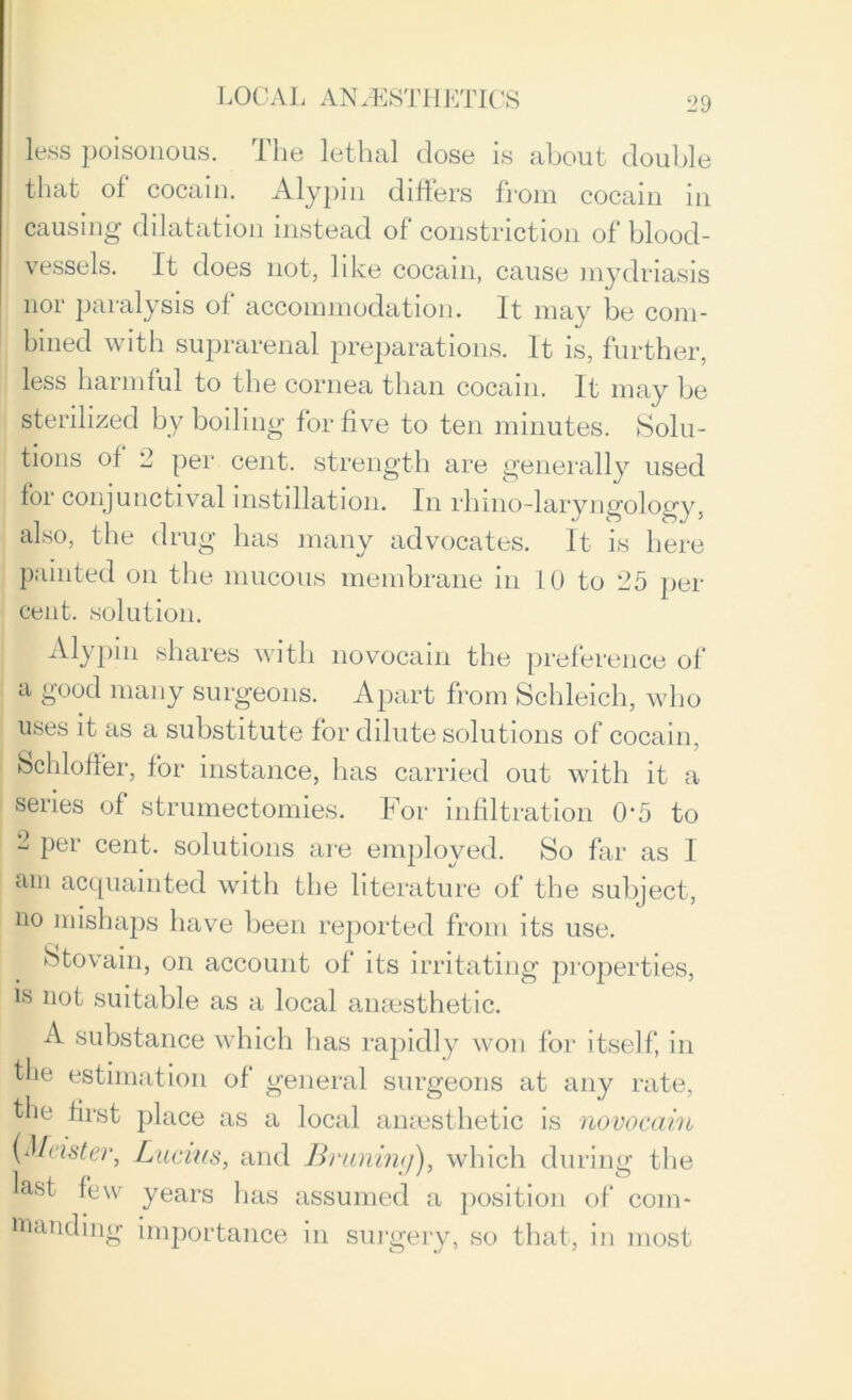 less poisonous. The lethal dose is about double that of cocain. Alypin differs from cocain in causing dilatation instead of constriction of blood- vessels. It does not, like cocain, cause mydriasis nor paralysis of accommodation. It may be com- bined with suprarenal preparations. It is, further, less harmful to the cornea than cocain. It may be sterilized by boiling for five to ten minutes. Solu- tions of 2 per cent, strength are generally used for conjunctival instillation. In rhino-larvnffolofrv also, the drug has many advocates. It is here painted on the mucous membrane in 10 to 25 per- cent. solution. Alypin shares with novocain the preference of a good many surgeons. Apart from Schleich, who uses it as a substitute for dilute solutions of cocain, Schloffer, for instance, has carried out with it a series of strumectomies. For infiltration 0’5 to 2 per cent, solutions are employed. So far as 1 am acquainted with the literature of the subject, no mishaps have been reported from its use. Stovain, on account of its irritating properties, is not suitable as a local anaesthetic. A substance which lias rapidly won for itself, in the estimation of general surgeons at any rate, the first place as a local anaesthetic is novocain (Master, Lucius, and Brunimj), which during the last few years has assumed a position of com- manding importance in surgery, so that, in most