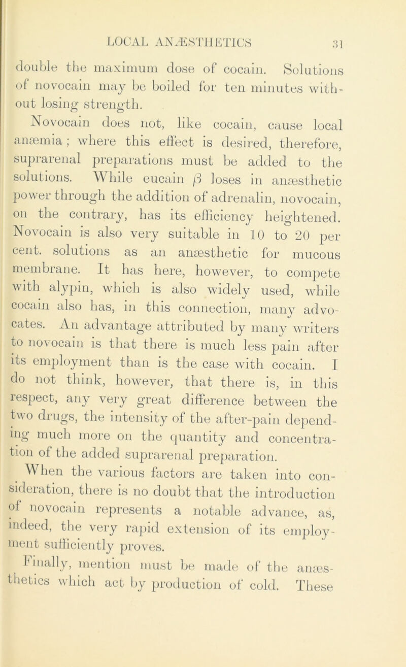 double the maximum dose of cocain. Solutions of novocain may be boiled for ten minutes with- out losing strength. Novocain does not, like cocain, cause local anaemia; where this effect is desired, therefore, suprarenal preparations must be added to the solutions. While eucain /3 loses in anaesthetic power through the addition of adrenalin, novocain, on the contrary, has its efficiency heightened. Novocain is also very suitable in 10 to 20 per cent, solutions as an anaesthetic for mucous membrane. It has here, however, to compete with alypin, which is also widely used, while cocain also has, in this connection, many advo- cates. An advantage attributed by many writers to novocain is that there is much less pain after its employment than is the case with cocain. I do not think, however, that there is, in this lespect, any very great difference between the two drugs, the intensity of the after-pain depend- ing much more on the quantity and concentra- tion of the added suprarenal preparation. When the various factors are taken into con- sideration, there is no doubt that the introduction of novocain represents a notable advance, as, indeed, the very rapid extension of its employ- ment sufficiently proves. I lnally, mention must be made of the anaes- thetics which act by production of cold. These