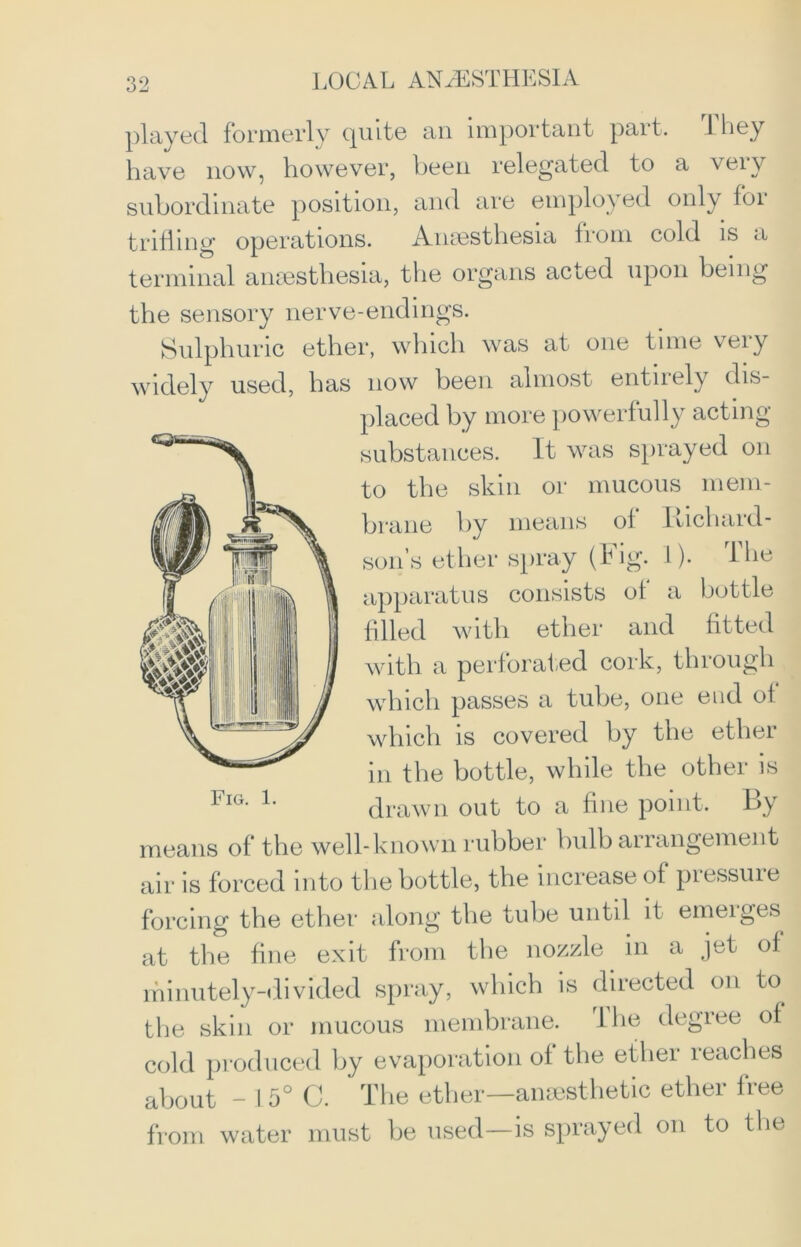 played formerly quite an important part. 1 hey have now, however, been relegated to a very subordinate position, and are employed only for trifling operations. Anaesthesia from cold is a terminal anaesthesia, the organs acted upon being the sensory nerve-endings. Sulphuric ether, which was at one time very widely used, has now been almost entirely dis- placed by more powerfully acting- substances. It was sprayed on to the skin or mucous mem- brane by means of I nchard- son’s ether spray (Fig. I). The apparatus consists of a bottle filled with ether and fitted with a perforated cork, through which passes a tube, one end of which is covered by the ether in the bottle, while the other is drawn out to a fine point. By means of the well-known rubber bulb arrangement air is forced into the bottle, the increase of pressuie forcing the ether along the tube until it emeiges at the fine exit from the nozzle in a jet of minutely-divided spray, which is directed on to the skin or mucous membrane. llie degree of cold produced by evaporation of the ether reaches about - I 5° C. ’ The ether—anesthetic ether free from water must be used—is sprayed on to the Fig. 1.