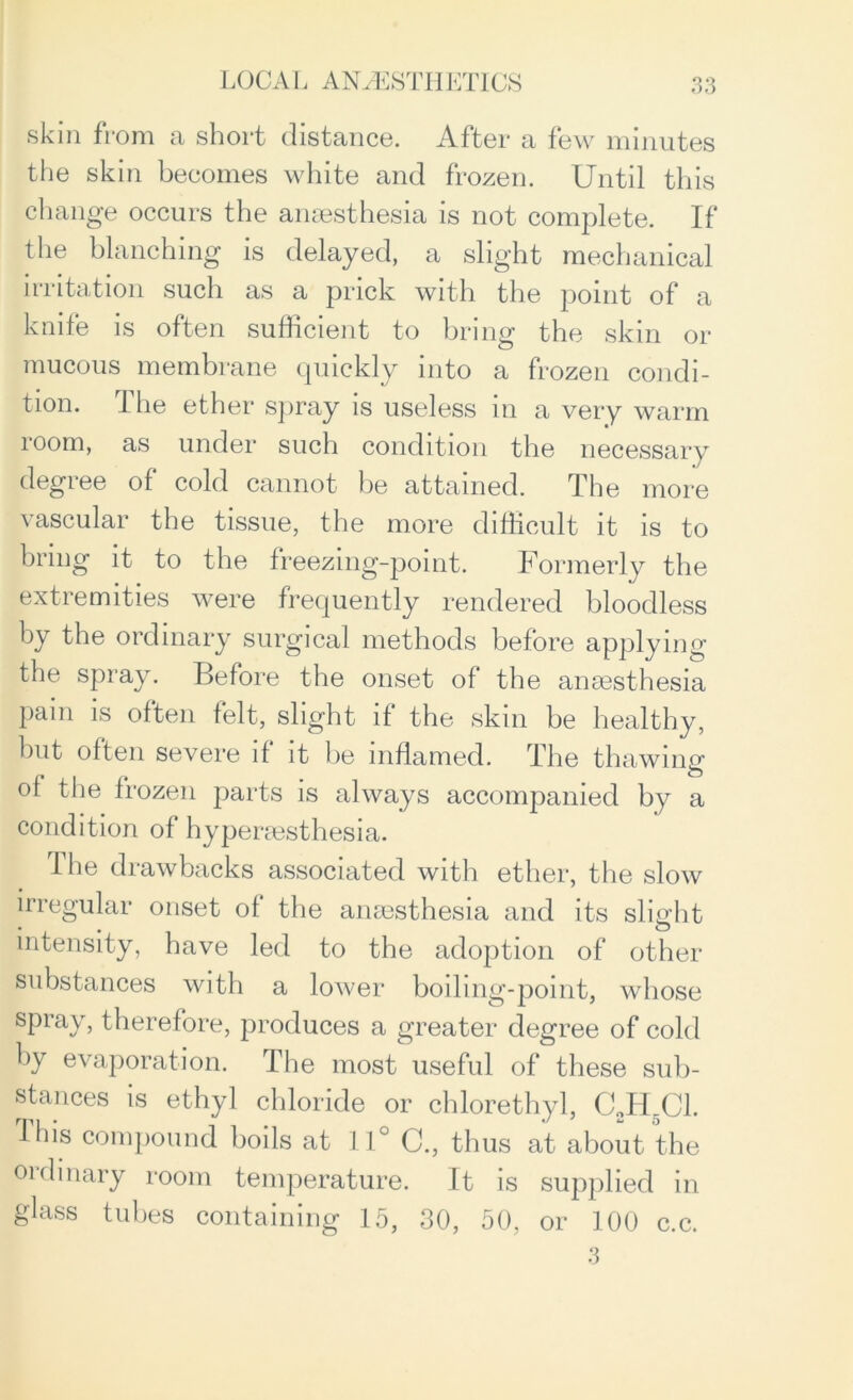 skin from a short distance. After a few minutes the skin becomes white and frozen. Until this change occurs the anaesthesia is not complete. If the blanching is delayed, a slight mechanical irritation such as a prick with the point of a knife is often sufficient to bring the skin or mucous membrane quickly into a frozen condi- tion. The ether spray is useless in a very warm room, as under such condition the necessary degree of cold cannot be attained. The more vascular the tissue, the more difficult it is to bring it to the freezing-point. Formerly the extremities were frequently rendered bloodless by the ordinary surgical methods before applying the spray. Before the onset of the anaesthesia pain is often felt, slight if the skin be healthy, but often severe if it be inflamed. The thawing of the frozen parts is always accompanied by a condition of hyperaesthesia. The drawbacks associated with ether, the slow irregular onset of the anaesthesia and its slight intensity, have led to the adoption of other substances with a lower boiling-point, whose spray, therefore, produces a greater degree of cold by evaporation. The most useful of these sub- stances is ethyl chloride or chlorethyl, C„H5C1. This compound boils at 11° C., thus at about the oidinary room temperature. It is supplied in glass tubes containing 15, 30, 50, or 100 c.c. 3