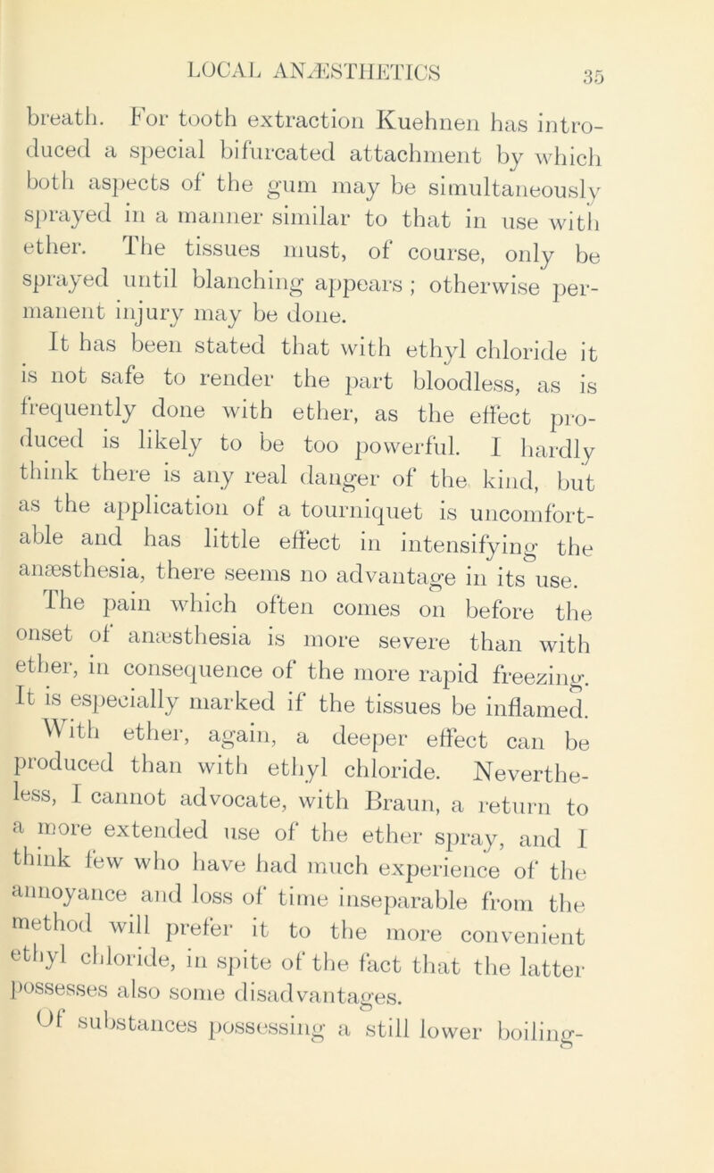 bieatli. foi tooth extraction Kuehnen has intro- duced a special bifurcated attachment by which both aspects of the gum may be simultaneously sprayed m a manner similar to that in use with ether. Ihe tissues must, of course, only be sprayed until blanching appears ; otherwise per- manent injury may be done. It has been stated that with ethyl chloride it is not safe to render the part bloodless, as is frequently done with ether, as the effect pro- duced is likely to be too powerful. 1 hardly think there is any real danger of the kind, but as the application of a tourniquet is uncomfort- able and has little effect in intensifying the anaesthesia, there seems no advantage in its use. The pain which often conies on before the onset of anaesthesia is more severe than with ether, in consequence of the more rapid freezing. It is especially marked if the tissues be inflamed. it h ether, again, a deeper effect can be produced than with ethyl chloride. Neverthe- less, I cannot advocate, with Braun, a return to a more extended use of the ether spray, and I think few who have had much experience of the annoyance and loss of time inseparable from the method will piefei it to the more convenient ethyl chloride, in spite of the fact that the latter possesses also some disadvantages. Of substances possessing a still lower boiling-
