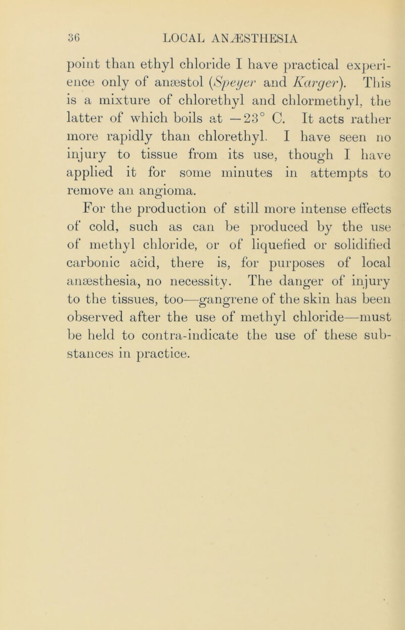 point than ethyl chloride I have practical experi- ence only of ansestol (Speyer and Karger). This is a mixture of chlorethyl and chlormethyl, the latter of which boils at —23° C. It acts rather more rapidly than chlorethyl. I have seen no injury to tissue from its use, though I have applied it for some minutes in attempts to remove an angioma. For the production of still more intense effects of cold, such as can be produced by the use of methyl chloride, or of liquefied or solidified carbonic acid, there is, for purposes of local anaesthesia, no necessity. The danger of injury to the tissues, too—gangrene of the skin has been observed after the use of methyl chloride—must be held to contra-indicate the use of these sub- stances in practice.
