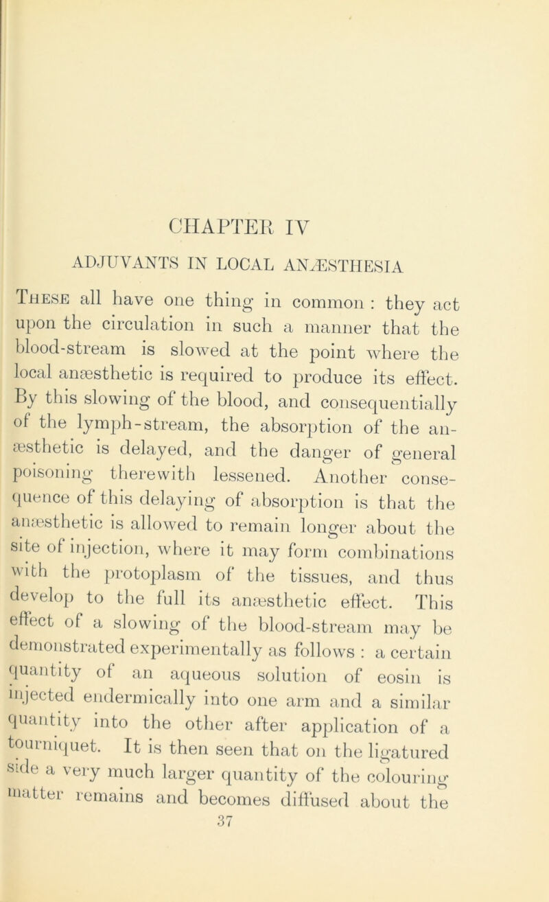 CHAPTER IV ADJUVANTS IN LOCAL ANAESTHESIA These all have one thing in common : they act upon the circulation in such a manner that the blood-stream is slowed at the point where the local anaesthetic is required to produce its effect. By this slowing ot the blood, and consequentially of the lymph-stream, the absorption of the an- aesthetic is delayed, and the danger of general poisoning therewith lessened. Another conse- quence of this delaying of absorption is that the anaesthetic is allowed to remain longer about the site of injection, where it may form combinations with the protoplasm of the tissues, and thus develop to the full its anaesthetic effect. This effect of a slowing of the blood-stream may be demonstrated experimentally as follows : a certain quantity of an aqueous solution of eosin is injected endermically into one arm and a similar quantity into the other after application of a tourniquet. It is then seen that on the ligatured side a very much larger quantity of the colouring matter remains and becomes diffused about the