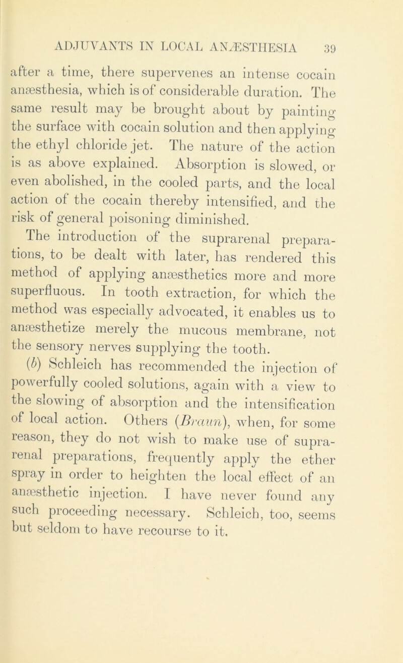 after a time, there supervenes an intense cocain anaesthesia, which is of considerable duration. The same result may be brought about by painting the surface with cocain solution and then applying the ethyl chloride jet. The nature of the action is as above explained. Absorption is slowed, or even abolished, in the cooled parts, and the local action ot the cocain thereby intensified, and the risk of general poisoning diminished. The introduction of the suprarenal prepara- tions, to be dealt with later, has rendered this method of applying anaesthetics more and more superfluous. In tooth extraction, for which the method was especially advocated, it enables us to anaesthetize merely the mucous membrane, not the sensory nerves supplying the tooth. {b) Schleich has recommended the injection of powerfully cooled solutions, again with a view to the slowing of absorption and the intensification of local action. Others (.Bvaun), when, for some leason, they do not wish to make use of supra- renal preparations, frequently apply the ether spray in order to heighten the local effect of an anmsthetic injection. I have never found any such proceeding necessary. Schleich, too, seems but seldom to have recourse to it.