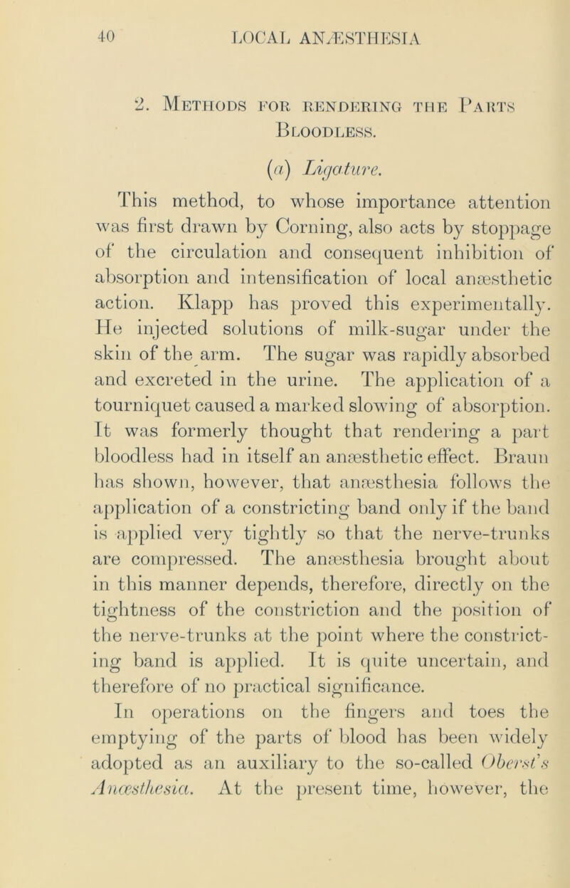 2. Methods for rendering the Parts Bloodless. (a) Ligature. This method, to whose importance attention was first drawn by Corning, also acts by stoppage of the circulation and consequent inhibition of absorption and intensification of local anaesthetic action. Ivlapp has proved this experimentally. He injected solutions of milk-sugar under the skin of the arm. The sugar was rapidly absorbed and excreted in the urine. The application of a tourniquet caused a marked slowing of absorption. It was formerly thought that rendering a part bloodless had in itself an anaesthetic effect. Braun has shown, however, that anaesthesia follows the application of a constricting band only if the band is applied very tightly so that the nerve-trunks are compressed. The anaesthesia brought about in this manner depends, therefore, directly on the tightness of the constriction and the position of the nerve-trunks at the point where the constrict- ing band is applied. It is quite uncertain, and therefore of no practical significance. In operations on the fingers and toes the emptying of the parts of blood has been widely adopted as an auxiliary to the so-called Oberst’s Anaesthesia. At the present time, however, the