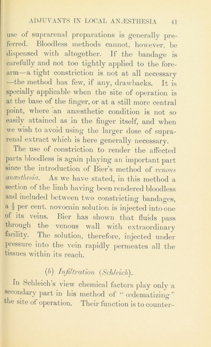 use of suprarenal preparations is generally pre- ferred. Bloodless methods cannot, however, be dispensed with altogether. If the bandage is carefully and not too tightly applied to the fore- arm—a tight constriction is not at all necessary —the method has few, if any, drawbacks. It is specially applicable when the site of operation is at the base of the finger, or at a still more central point, where an anaesthetic condition is not so easily attained as in the finger itself, and when we wish to avoid using the larger dose of supra- renal extract which is here generally necessary. The use of constriction to render the affected parts bloodless is again playing an important part since the introduction of Bier’s method of venous ancesthesia. As we have stated, in this method a section of the limb having been rendered bloodless and included between two constricting* bandages a per cent, novocain solution is injected into one of its veins. Bier has shown that fluids pass through the venous wall with extraordinary facility. The solution, therefore, injected under pressure into the vein rapidly permeates all the tissues within its reach. (b) Infiltration (Schleich). In Schleich s view chemical factors play only a secondary part in his method of “ cedematizing ” the site of operation. Their function is to counter-