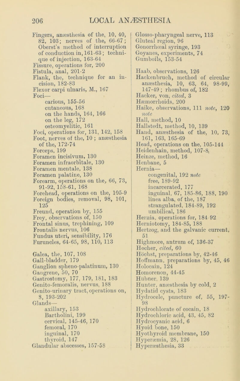 Fingers, anesthesia of the, 10, 40, 82, 103; nerves of the, 66-67; Oberst’s method of interruption of conduction in, 161-63; techni- que of injection, 163-64 Fissure, operations for, 200 Fistula, anal, 201-2 Flank, the, technique for an in- cision, 182-83 Flexor carpi ulnaris, M., 167 Foci— carious, 155-56 cutaneous, 168 on the hands, 164, 166 on the leg, 172 osteomyelitic, 161 Foci, operations for, 131, 142, 158 Foot, nerves of the, 10 ; anaesthesia of the, 172-74 Forceps, 199 Foramen incisivum, 130 Foramen infraorbitale, 130 Foramen mentale, 138 Foramen palatine, 130 Forearm, operations on the, 66, 73, 91-92, 158-61, 168 Forehead, operations on the, 105-9 Foreign bodies, removal, 98, 101, 125 Freund, operation by, 155 Frey, observations of, 150 Frontal sinus, trephining, 109 Frontalis nervus, 106 Fundus uteri, sensibility, 176 Furuncles, 64-65, 98, 110, 113 Galea, the, 107, 108 Gall-bladder, 179 Ganglion spheno-palatinum, 130 Gangrene, 50, 70 Gastrostomy, 177, 179, 181, 183 Genito-femoralis, nervus, 188 Genito-urinary tract, operations on, 8, 193-202 Glands— axillary, 153 Bartholini, 199 cervical, 145-46, 170 femoral, 170 inguinal, 170 thyroid, 147 Glandular abscesses, 157-58 Glosso-pharyngeal nerve, 113 Gluteal region, 96 Gonorrhoeal sjn-inge, 193 Goyanes, experiments, 74 Gumboils, 153-54 Haab, observations, 126 Hackenbruch, method of circular anaesthesia, 10, 63, 64, 98-99, 147-49 ; rhombus of, 182 Hacker, von, cited, 3 Haemorrhoids, 200 Haike, observations, 111 note, 120 note Hall, method, 10 Hallstedt, method, 10, 139 Hand, anaesthesia of the, 10, 73, 161, 163, 165-69 Head, operations on the, 105-144 Heidenhain, method, 107-8; Heinze, method, 16 Henbane, 5 Hernia— congenital, 192 note free, 189-92 incarcerated, 177 inguinal, 67, 185-86, 188, 190 linea alba, of the, 187 strangulated. 184-89, 192 umbilical, 186 Hernia, operations for, 184 92 Herniotomy, 184-85, 188 j Hertzog, and the galvanic current, 51 Highmore, antrum of, 136-37 Iloeher, cited, 60 Hochst, preparations by, 42-46 Hoffmann, preparations by, 45, 46 | Holocain, 124 Homorenon, 44-45 J Hiibner. 139 Hunter, anresthesia by cold, 2 Hydatid cysts, 183 Hydrocele, puncture of, 55, 197- 98 Ilydrochlorate of cocain, 18 Hydrochloric acid, 43, 45, 82 Hydrocyanic acid, 6 Hyoid bone, 150 Hyothyroid membrane, 150 J Hyporiemia, 28, 126 J Hyperaesthesia, 33