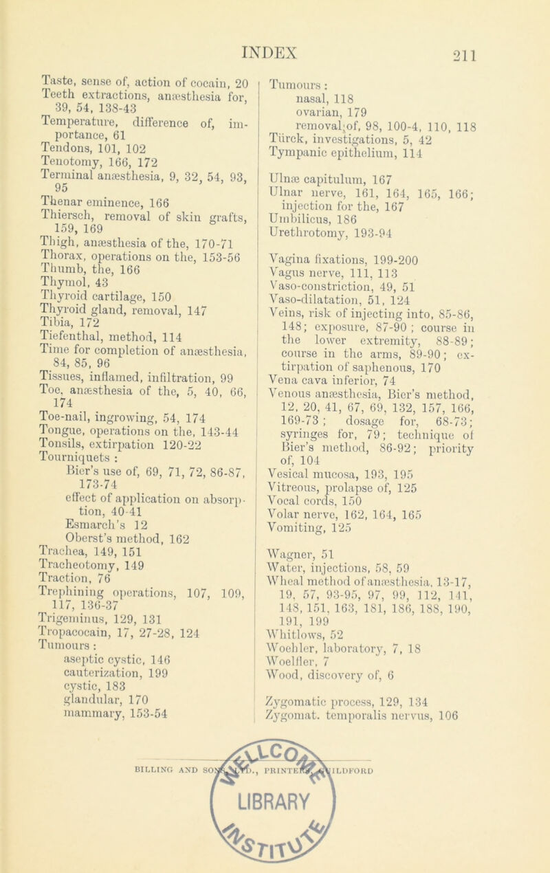 Taste, sense of, action of cocain, 20 Teeth extractions, anaesthesia for, 39, 54, 138-43 Temperature, difference of, im- portance, 61 Tendons, 101, 102 Tenotomy, 166, 172 Terminal anaesthesia, 9, 32, 54, 93, 95 Thenar eminence, 166 Thiersch, removal of skin grafts, 159, 169 Thigh, anaesthesia of the, 170-71 Thorax, operations on the, 153-56 Thumb, the, 166 Thymol, 43 Thyroid cartilage, 150 Thyroid gland, removal, 147 Tibia, 172 Tiefenthal, method, 114 Time for completion of anaesthesia, 84, 85, 96 Tissues, inflamed, infiltration, 99 Toe, anaesthesia of the, 5, 40, 66, 174 Toe-nail, ingrowing, 54, 174 Tongue, operations on the, 143-44 Tonsils, extirpation 120-22 Tourniquets : Bier’s use of, 69, 71, 72, 86-87, 173-74 effect of application on absorp- tion, 40-41 Esmarch’s 12 Oberst’s method, 162 Trachea, 149, 151 Tracheotomy, 149 Traction, 76 Trephining operations, 107, 109, 117, 136-37 Trigeminus, 129, 131 Tropacocain, 17, 27-28, 124 Tumours : aseptic cystic, 146 cauterization, 199 cystic, 183 glandular, 170 mammary, 153-54 Tumours: nasal, 118 ovarian, 179 removal-of, 98, 100-4, 110, 118 Tiirck, investigations, 5, 42 Tympanic epithelium, 114 Ulnaj capitulum, 167 Ulnar nerve, 161, 164, 165, 166; injection for the, 167 Umbilicus, 186 Urethrotomy, 193-94 Vagina fixations, 199-200 Vagus nerve, 111, 113 Vaso-constriction, 49, 51 Vaso-dilatation, 51, 124 Veins, risk of injecting into, 85-86, 148; exposure, 87-90; course in the lower extremity, 88-89; course in the arms, 89-90; ex- tirpation of saphenous, 170 Vena cava inferior, 74 Venous anaesthesia, Bier’s method, 12, 20, 41, 67, 69, 132, 157, 166, 169-73 ; dosage for, 68-73; syringes for, 79; technique of Bier’s method, 86-92; priority of, 104 Vesical mucosa, 193, 195 Vitreous, prolapse of, 125 Vocal cords, 150 Volar nerve, 162, 164, 165 Vomiting, 125 Wagner, 51 Water, injections, 58, 59 Wheal method of anaesthesia. 13-17, 19. 57, 93-95, 97, 99, 112, 141, 148, 151, 163, 181, 186, 188, 190, 191, 199 Whitlows, 52 Woehler, laboratory, 7, 18 Woelfler, 7 Wood, discovery of, 6 Zygomatic process, 129, 134 Zygomat. temporalis nervus, 106 LIBRARY