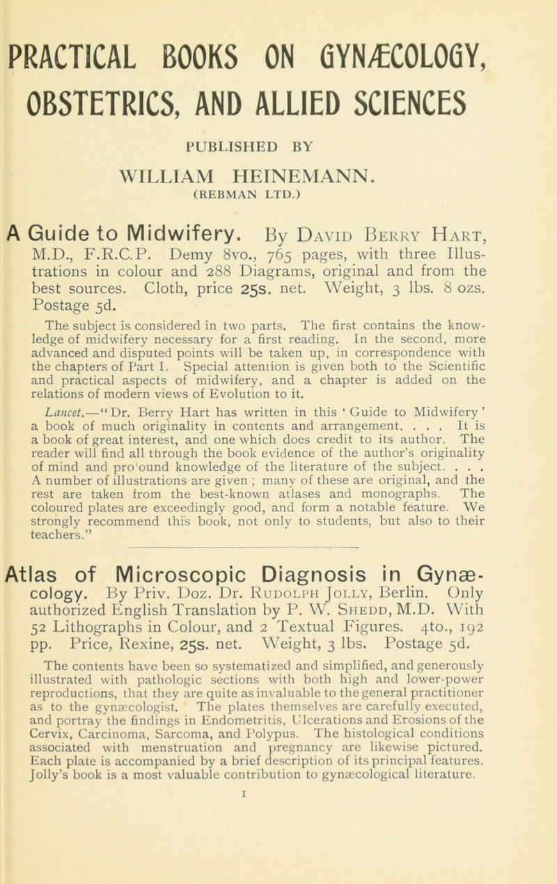 PRACTICAL BOOKS ON GYNECOLOGY, OBSTETRICS, AND ALLIED SCIENCES PUBLISHED BY WILLIAM HEINEMANN. (REBMAN LTD.) A Guide to Midwifery. By David Berry Hart, M.D., F.R.C.P. Demy 8vo., 765 pages, with three Illus- trations in colour and 288 Diagrams, original and from the best sources. Cloth, price 25s. net. Weight, 3 lbs. 8 ozs. Postage 5d. The subject is considered in two parts. The first contains the know- ledge of midwifery necessary for a first reading. In the second, more advanced and disputed points will be taken up, in correspondence with the chapters of Part I. Special attention is given both to the Scientific and practical aspects of midwifery, and a chapter is added on the relations of modern views of Evolution to it. Lancet.—“Dr. Berry Hart has written in this ‘Guide to Midwifery’ a book of much originality in contents and arrangement. ... It is a book of great interest, and one which does credit to its author. The reader will find all through the book evidence of the author’s originality of mind and pro'ound knowledge of the literature of the subject. . . . A number of illustrations are given ; many of these are original, and the rest are taken from the best-known atlases and monographs. The coloured plates are exceedingly good, and form a notable feature. We strongly recommend this book, not only to students, but also to their teachers.” Atlas of Microscopic Diagnosis in Gynae- cology. By Priv. Doz. Dr. Rudolph Jolly, Berlin. Only authorized English Translation by P. W. Shedd, M.D. With 52 Lithographs in Colour, and 2 Textual Figures. 4to., 192 pp. Price, Rexine, 25s. net. Weight, 3 lbs. Postage 5d. The contents have been so systematized and simplified, and generously illustrated with pathologic sections with both high and lower-power reproductions, that they are quite as invaluable to the general practitioner as to the gynaecologist. The plates themselves are carefully executed, and portray the findings in Endometritis, Ulcerations and Erosions of the Cervix, Carcinoma, Sarcoma, and Polypus. The histological conditions associated with menstruation and pregnancy are likewise pictured. Each plate is accompanied by a brief description of its principal features. Jolly’s book is a most valuable contribution to gynaecological literature.