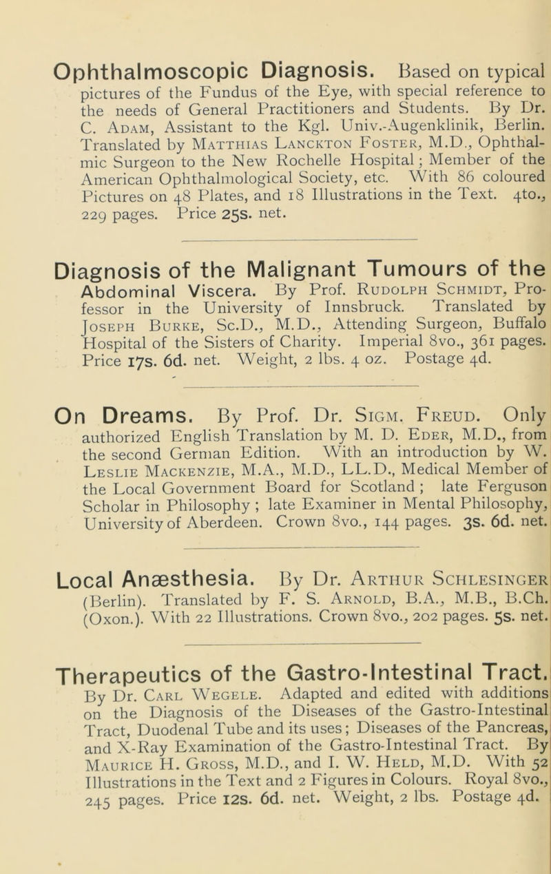 Ophthalmoscopic Diagnosis. Based on typical pictures of the Fundus of the Eye, with special reference to the needs of General Practitioners and Students. By Dr. C. Adam, Assistant to the Kgl. Univ.-Augenklinik, Berlin. Translated by Matthias Lanckton Foster, M.D., Ophthal- mic Surgeon to the New Rochelle Hospital; Member of the American Ophthalmological Society, etc. With 86 coloured Pictures on 48 Plates, and 18 Illustrations in the Text. 4to., 229 pages. Price 25s. net. Diagnosis of the Malignant Tumours of the Abdominal Viscera. By Prof. Rudolph Schmidt, Pro- fessor in the University of Innsbruck. Translated by Joseph Burke, Sc.D., M.D., Attending Surgeon, Buffalo Hospital of the Sisters of Charity. Imperial 8vo., 361 pages. Price 17s. 6d. net. Weight, 2 lbs. 4 oz. Postage 4d. On Dreams. By Prof. Dr. Sigm. Freud. Only authorized English Translation by M. D. Eder, M.D., from the second German Edition. With an introduction by W. Leslie Mackenzie, M.A., M.D., LL.D., Medical Member of the Local Government Board for Scotland ; late Ferguson Scholar in Philosophy ; late Examiner in Mental Philosophy, University of Aberdeen. Crown 8vo., 144 pages. 3s. 6d. net. Local Anaesthesia. By Dr. Arthur Schlesinger (Berlin). Translated by F. S. Arnold, B.A., M.B., B.Ch. (Oxon.). With 22 Illustrations. Crown 8vo., 202 pages. 5s. net. Therapeutics of the Gastro-lntestinal Tract. By Dr. Carl Wegele. Adapted and edited with additions on the Diagnosis of the Diseases of the Gastro-lntestinal Tract, Duodenal Tube and its uses; Diseases of the Pancreas, and X-Ray Examination of the Gastro-lntestinal Tract. By Maurice H. Gross, M.D., and I. W. Held, M.D. With 52 Illustrations in the Text and 2 Figures in Colours. Royal 8vo., 245 pages. Price I2S. 6d. net. Weight, 2 lbs. Postage 4d.