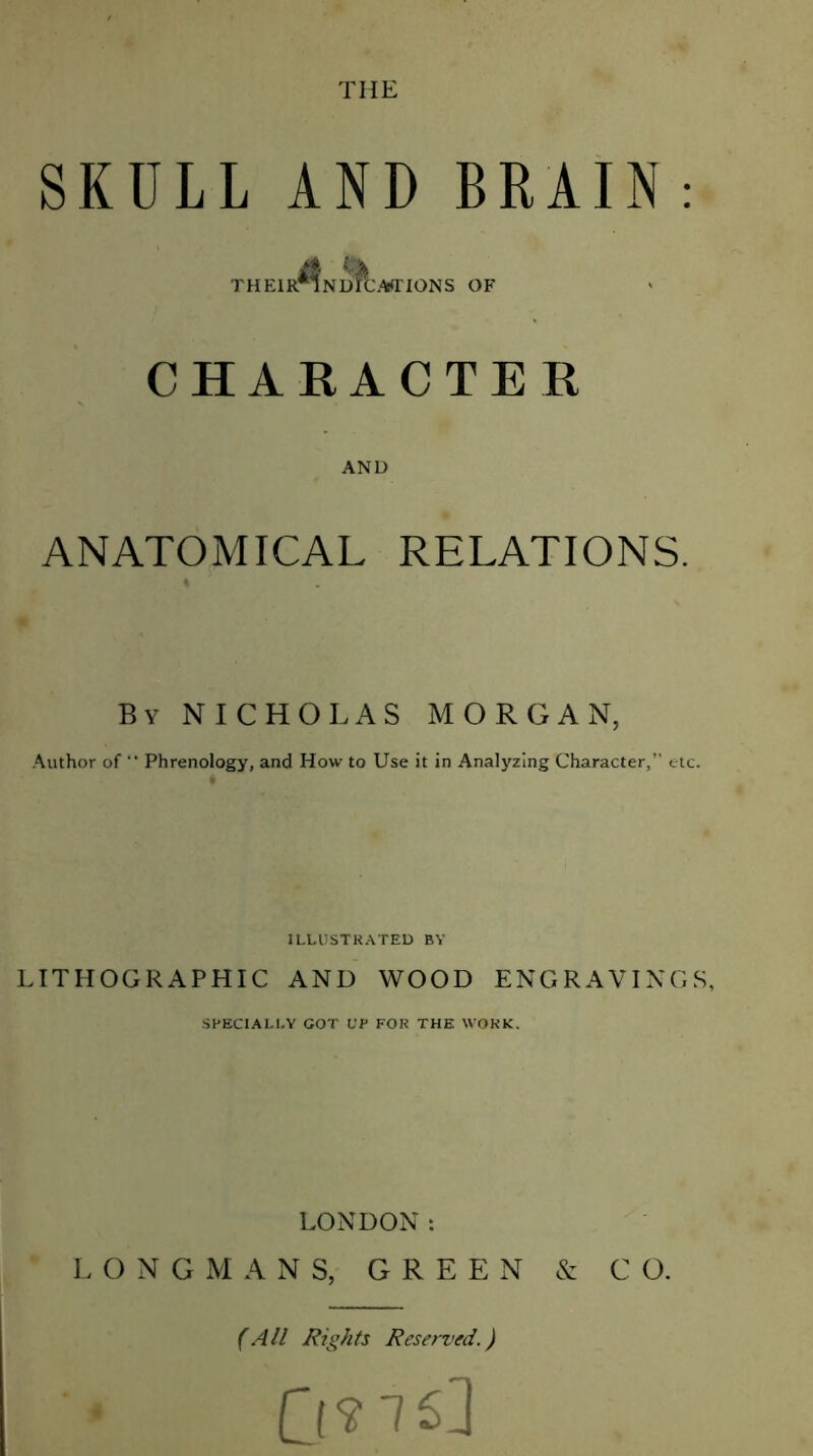 THE SKULL AND BRAIN : THElR^NJ^CAfTIONS OF CHARACTER AND ANATOMICAL RELATIONS. By NICHOLAS MORGAN, Author of “ Phrenology, and How to Use it in Analyzing Character,” etc. ILLUSTRATED BY LITHOGRAPHIC AND WOOD ENGRAVINGS, SPECIALLY GOT UP FOR THE WORK. LONDON: LONGMANS, GREEN & CO. (All Rights Reserved.)