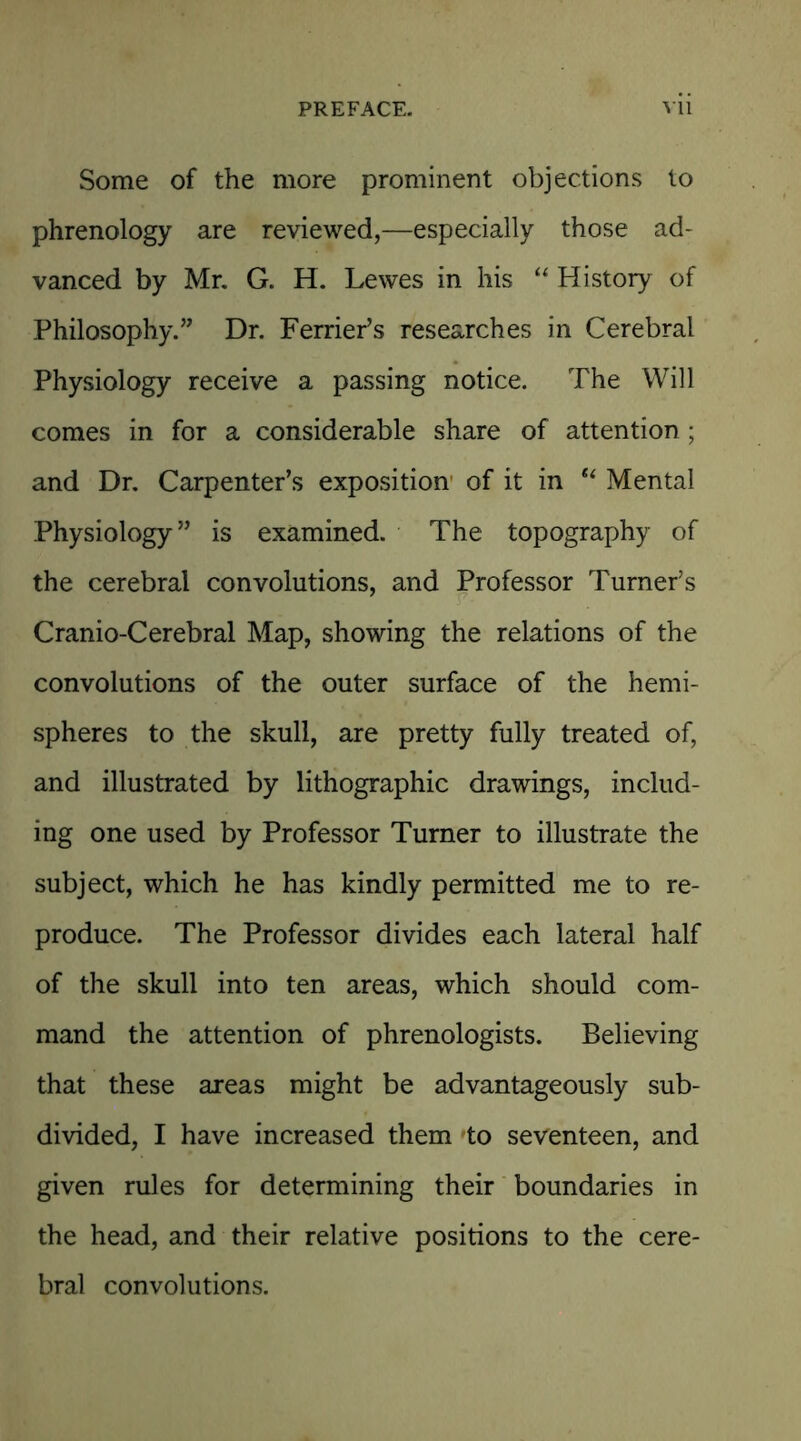 Some of the more prominent objections to phrenology are reviewed,—especially those ad- vanced by Mr. G. H. Lewes in his “ History of Philosophy.” Dr. Ferrier’s researches in Cerebral Physiology receive a passing notice. The Will comes in for a considerable share of attention; and Dr. Carpenter’s exposition of it in “ Mental Physiology” is examined. The topography of the cerebral convolutions, and Professor Turner’s Cranio-Cerebral Map, showing the relations of the convolutions of the outer surface of the hemi- spheres to the skull, are pretty fully treated of, and illustrated by lithographic drawings, includ- ing one used by Professor Turner to illustrate the subject, which he has kindly permitted me to re- produce. The Professor divides each lateral half of the skull into ten areas, which should com- mand the attention of phrenologists. Believing that these areas might be advantageously sub- divided, I have increased them to seventeen, and given rules for determining their boundaries in the head, and their relative positions to the cere- bral convolutions.
