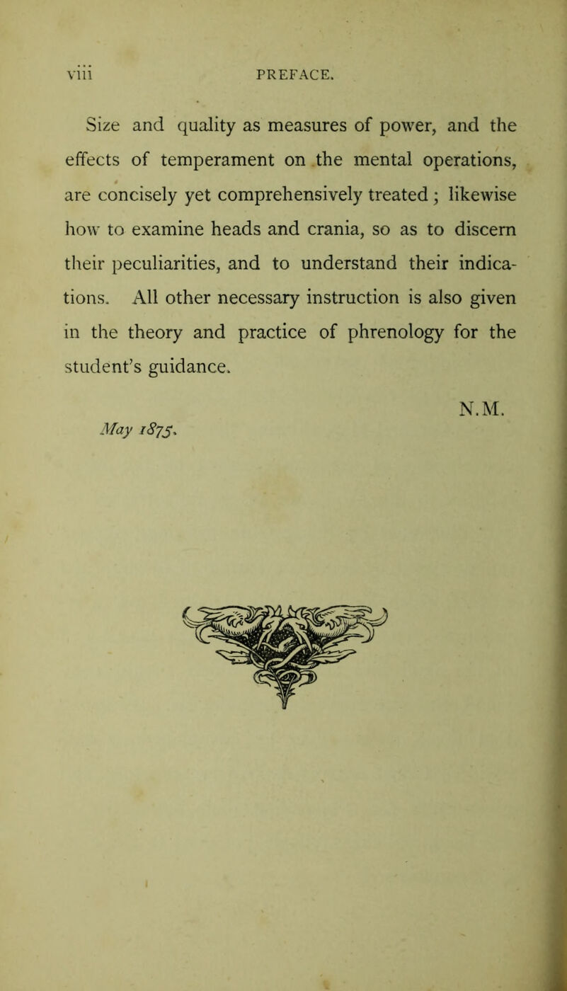 Size and quality as measures of power, and the effects of temperament on the mental operations, are concisely yet comprehensively treated; likewise how to examine heads and crania, so as to discern their peculiarities, and to understand their indica- tions. All other necessary instruction is also given in the theory and practice of phrenology for the student’s guidance. N.M. May 187s,