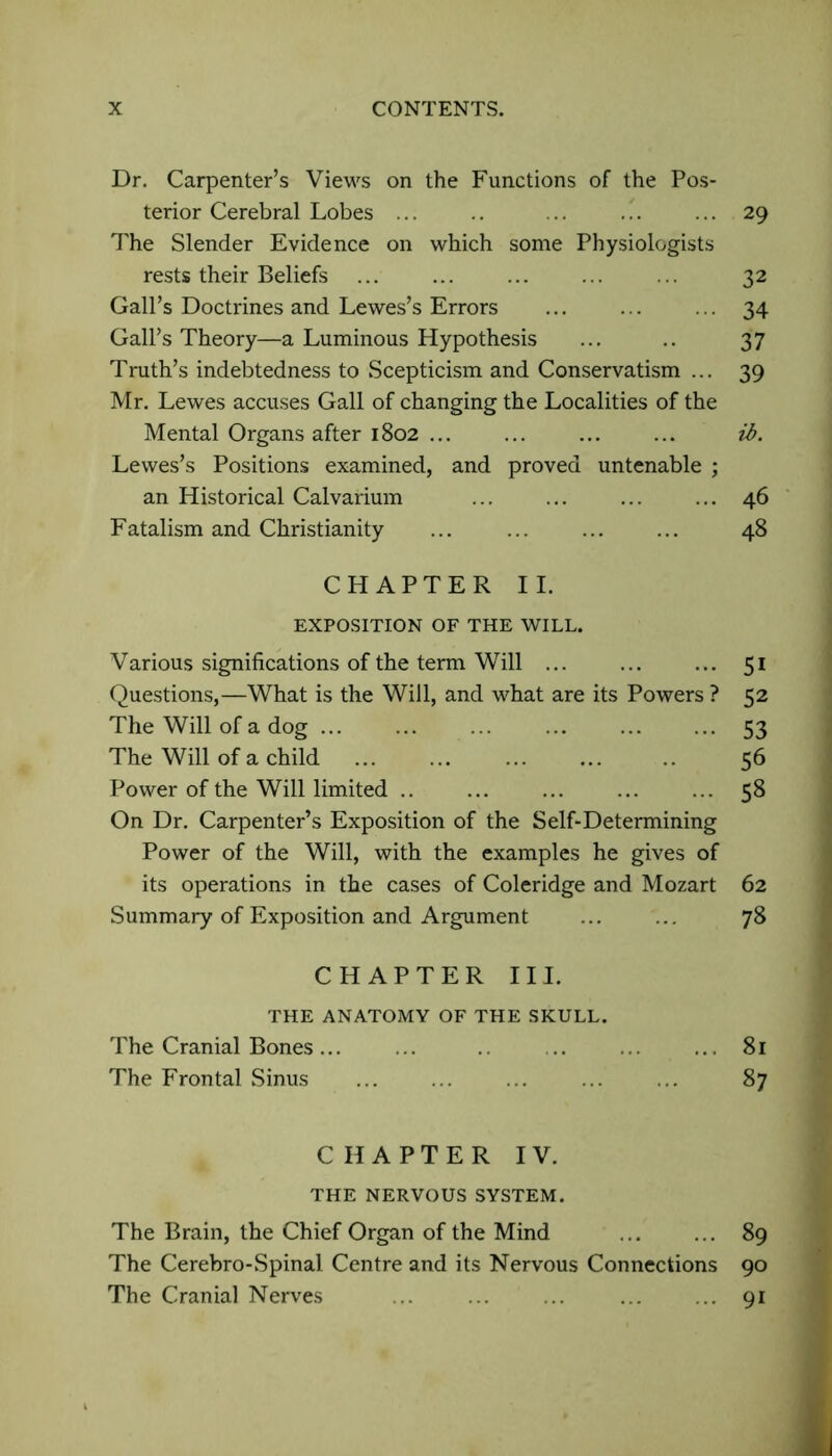 Dr. Carpenter’s Views on the Functions of the Pos- terior Cerebral Lobes ... .. ... ... ... 29 The Slender Evidence on which some Physiologists rests their Beliefs ... 32 Gall’s Doctrines and Lewes’s Errors ... ... ... 34 Gall’s Theory—a Luminous Hypothesis ... .. 37 Truth’s indebtedness to Scepticism and Conservatism ... 39 Mr. Lewes accuses Gall of changing the Localities of the Mental Organs after 1802 ... ... ... ... ib. Lewes’s Positions examined, and proved untenable ; an Historical Calvarium ... ... ... ... 46 Fatalism and Christianity ... ... ... ... 48 CHAPTER II. EXPOSITION OF THE WILL. Various significations of the term Will ... ... ... 51 Questions,—What is the Will, and what are its Powers ? 52 The Will of a dog 53 The Will of a child 56 Power of the Will limited .. ... ... ... ... 58 On Dr. Carpenter’s Exposition of the Self-Determining Power of the Will, with the examples he gives of its operations in the cases of Coleridge and Mozart 62 Summary of Exposition and Argument ... ... 78 CHAPTER III. THE ANATOMY OF THE SKULL. The Cranial Bones... ... .. ... ... 81 The Frontal Sinus ... ... ... 87 CHAPTER IV. THE NERVOUS SYSTEM. The Brain, the Chief Organ of the Mind 89 The Cerebro-Spinal Centre and its Nervous Connections 90 The Cranial Nerves .. ... ... ... ... 91 .1