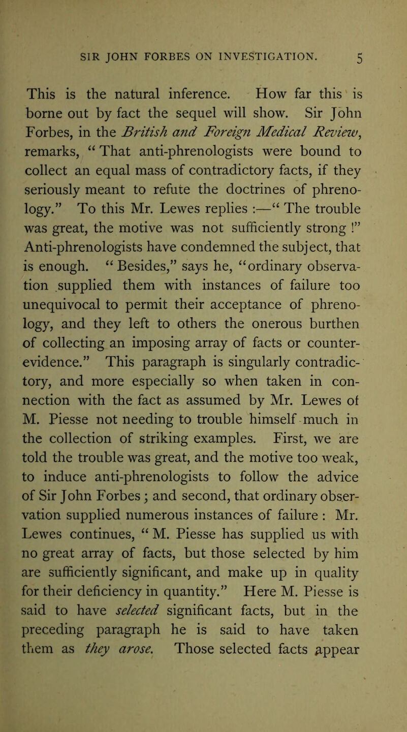 This is the natural inference. How far this is borne out by fact the sequel will show. Sir John Forbes, in the British and Foreign Medical Review, remarks, “ That anti-phrenologists were bound to collect an equal mass of contradictory facts, if they seriously meant to refute the doctrines of phreno- logy.” To this Mr. Lewes replies :—“ The trouble was great, the motive was not sufficiently strong !” Anti-phrenologists have condemned the subject, that is enough. “Besides,” says he, “ordinary observa- tion supplied them with instances of failure too unequivocal to permit their acceptance of phreno- logy, and they left to others the onerous burthen of collecting an imposing array of facts or counter- evidence.” This paragraph is singularly contradic- tory, and more especially so when taken in con- nection with the fact as assumed by Mr. Lewes of M. Piesse not needing to trouble himself much in the collection of striking examples. First, we are told the trouble was great, and the motive too weak, to induce anti-phrenologists to follow the advice of Sir John Forbes; and second, that ordinary obser- vation supplied numerous instances of failure : Mr. Lewes continues, “ M. Piesse has supplied us with no great array of facts, but those selected by him are sufficiently significant, and make up in quality for their deficiency in quantity.” Here M. Piesse is said to have selected significant facts, but in the preceding paragraph he is said to have taken them as they arose. Those selected facts appear