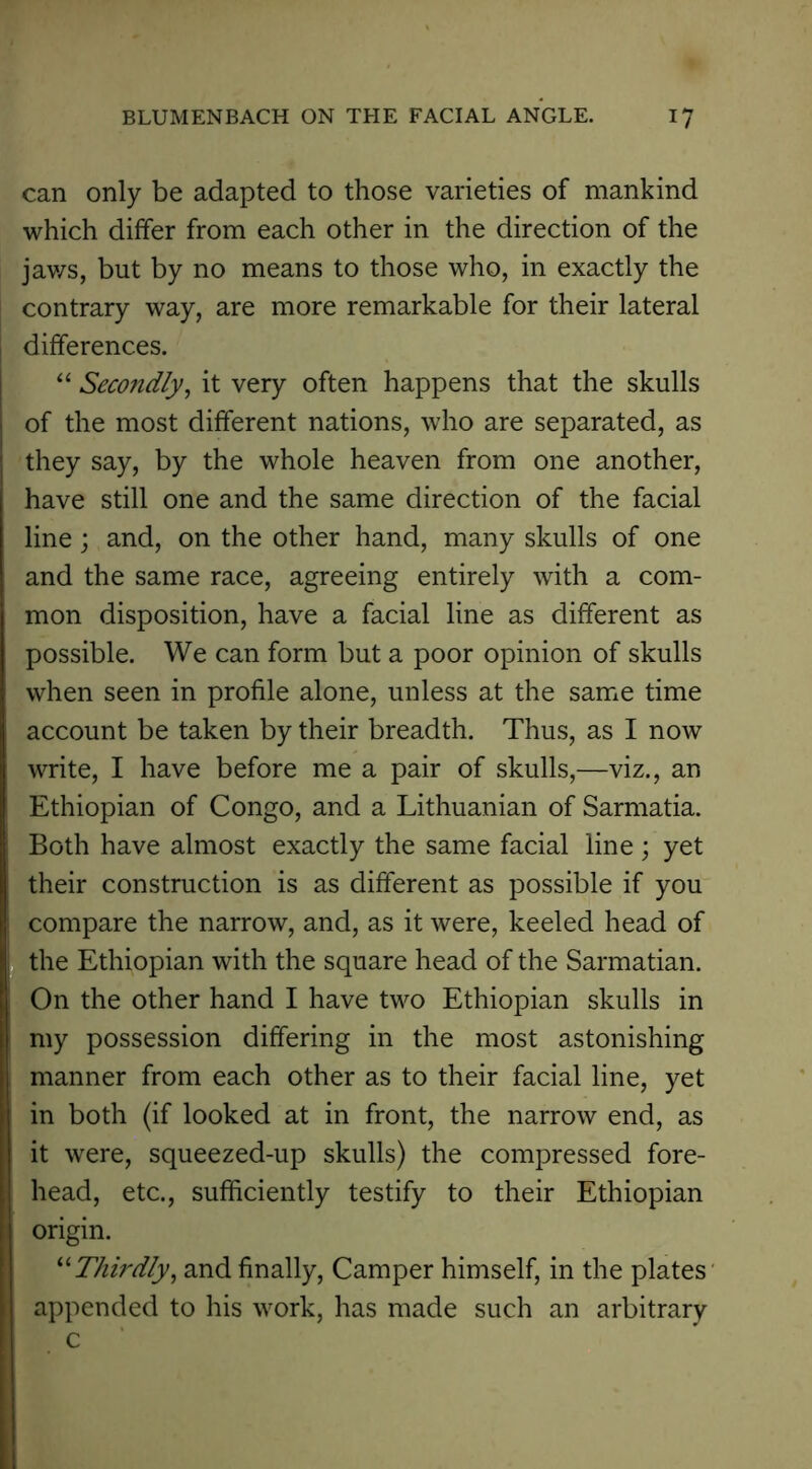 - BLUMENBACH ON THE FACIAL ANGLE. 17 can only be adapted to those varieties of mankind which differ from each other in the direction of the jaws, but by no means to those who, in exactly the contrary way, are more remarkable for their lateral differences. “ Secondly, it very often happens that the skulls of the most different nations, who are separated, as they say, by the whole heaven from one another, have still one and the same direction of the facial line; and, on the other hand, many skulls of one and the same race, agreeing entirely with a com- mon disposition, have a facial line as different as possible. We can form but a poor opinion of skulls when seen in profile alone, unless at the same time account be taken by their breadth. Thus, as I now write, I have before me a pair of skulls,—viz., an Ethiopian of Congo, and a Lithuanian of Sarmatia. Both have almost exactly the same facial line; yet their construction is as different as possible if you compare the narrow, and, as it were, keeled head of the Ethiopian with the square head of the Sarmatian. On the other hand I have two Ethiopian skulls in my possession differing in the most astonishing manner from each other as to their facial line, yet in both (if looked at in front, the narrow end, as it were, squeezed-up skulls) the compressed fore- head, etc., sufficiently testify to their Ethiopian origin. “ Thirdly, and finally, Camper himself, in the plates appended to his work, has made such an arbitrary c
