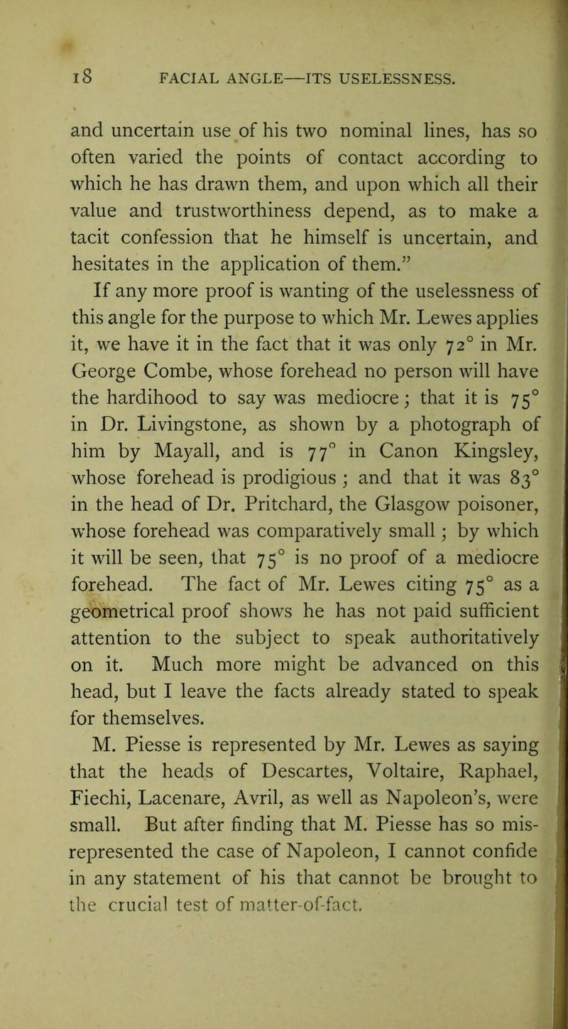 IS FACIAL ANGLE—ITS USELESSNESS. and uncertain use of his two nominal lines, has so often varied the points of contact according to which he has drawn them, and upon which all their value and trustworthiness depend, as to make a tacit confession that he himself is uncertain, and hesitates in the application of them.” If any more proof is wanting of the uselessness of this angle for the purpose to which Mr. Lewes applies it, we have it in the fact that it was only 720 in Mr. George Combe, whose forehead no person will have the hardihood to say was mediocre; that it is 750 in Dr. Livingstone, as shown by a photograph of him by Mayall, and is 770 in Canon Kingsley, whose forehead is prodigious ; and that it was 83° in the head of Dr. Pritchard, the Glasgow poisoner, w’hose forehead was comparatively small; by which it will be seen, that 750 is no proof of a mediocre forehead. The fact of Mr. Lewes citing 750 as a geometrical proof shows he has not paid sufficient attention to the subject to speak authoritatively on it. Much more might be advanced on this head, but I leave the facts already stated to speak for themselves. M. Piesse is represented by Mr. Lewes as saying that the heads of Descartes, Voltaire, Raphael, Fiechi, Lacenare, Avril, as well as Napoleon’s, were small. But after finding that M. Piesse has so mis- represented the case of Napoleon, I cannot confide in any statement of his that cannot be brought to the crucial test of matter-of-fact.