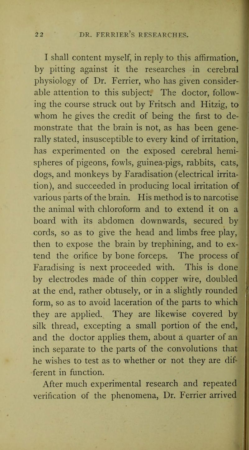 I shall content myself, in reply to this affirmation, by pitting against it the researches in cerebral physiology of Dr. Ferrier, who has given consider- able attention to this subject. The doctor, follow- ing the course struck out by Fritsch and Hitzig, to whom he gives the credit of being the first to de- monstrate that the brain is not, as has been gene- rally stated, insusceptible to every kind of irritation, has experimented on the exposed cerebral hemi- spheres of pigeons, fowls, guinea-pigs, rabbits, cats, dogs, and monkeys by Faradisation (electrical irrita- tion), and succeeded in producing local irritation of various parts of the brain. His method is to narcotise the animal with chloroform and to extend it on a board with its abdomen downwards, secured by cords, so as to give the head and limbs free play, then to expose the brain by trephining, and to ex- tend the orifice by bone forceps. The process of Faradising is next proceeded with. This is done by electrodes made of thin copper wire, doubled at the end, rather obtusely, or in a slightly rounded form, so as to avoid laceration of the parts to which they are applied. They are likewise covered by silk thread, excepting a small portion of the end, and the doctor applies them, about a quarter of an inch separate to the parts of the convolutions that he wishes to test as to whether or not they are dif- ferent in function. After much experimental research and repeated verification of the phenomena, Dr. Ferrier arrived