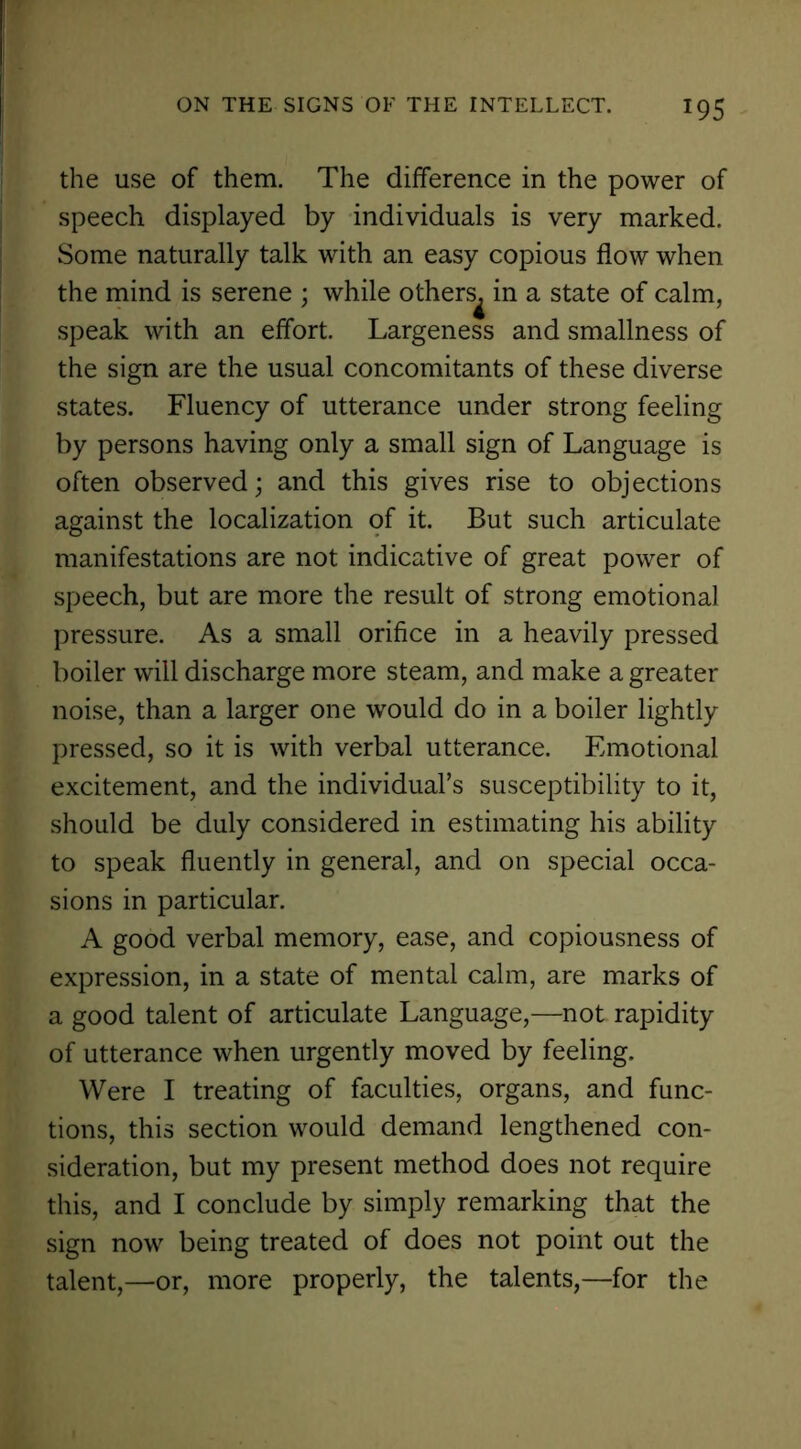 *95 the use of them. The difference in the power of speech displayed by individuals is very marked. Some naturally talk with an easy copious flow when the mind is serene ; while others^ in a state of calm, speak with an effort. Largeness and smallness of the sign are the usual concomitants of these diverse states. Fluency of utterance under strong feeling by persons having only a small sign of Language is often observed; and this gives rise to objections against the localization of it. But such articulate manifestations are not indicative of great power of speech, but are more the result of strong emotional pressure. As a small orifice in a heavily pressed boiler will discharge more steam, and make a greater noise, than a larger one would do in a boiler lightly pressed, so it is with verbal utterance. Emotional excitement, and the individual’s susceptibility to it, should be duly considered in estimating his ability to speak fluently in general, and on special occa- sions in particular. A good verbal memory, ease, and copiousness of expression, in a state of mental calm, are marks of a good talent of articulate Language,—not rapidity of utterance when urgently moved by feeling. Were I treating of faculties, organs, and func- tions, this section would demand lengthened con- sideration, but my present method does not require this, and I conclude by simply remarking that the sign now being treated of does not point out the talent,—or, more properly, the talents,—for the