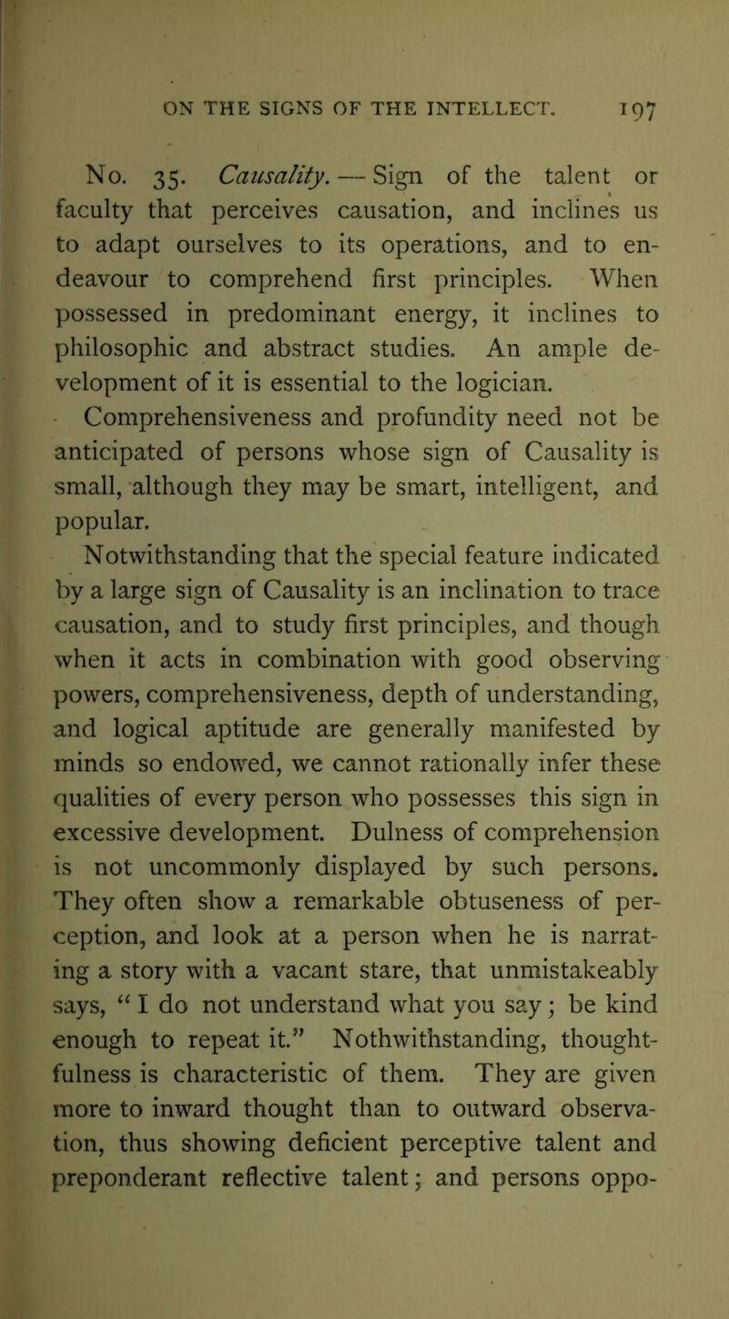 No. 35. Causality. — Sign of the talent or faculty that perceives causation, and inclines us to adapt ourselves to its operations, and to en- deavour to comprehend first principles. When possessed in predominant energy, it inclines to philosophic and abstract studies. An ample de- velopment of it is essential to the logician. Comprehensiveness and profundity need not be anticipated of persons whose sign of Causality is small, although they may be smart, intelligent, and popular. Notwithstanding that the special feature indicated by a large sign of Causality is an inclination to trace causation, and to study first principles, and though when it acts in combination with good observing powers, comprehensiveness, depth of understanding, and logical aptitude are generally manifested by minds so endowed, we cannot rationally infer these qualities of every person who possesses this sign in excessive development. Dulness of comprehension is not uncommonly displayed by such persons. They often show a remarkable obtuseness of per- ception, and look at a person when he is narrat- ing a story with a vacant stare, that unmistakeably says, “ I do not understand what you say; be kind enough to repeat it.” Nothwithstanding, thought- fulness is characteristic of them. They are given more to inward thought than to outward observa- tion, thus showing deficient perceptive talent and preponderant reflective talent; and persons oppo-