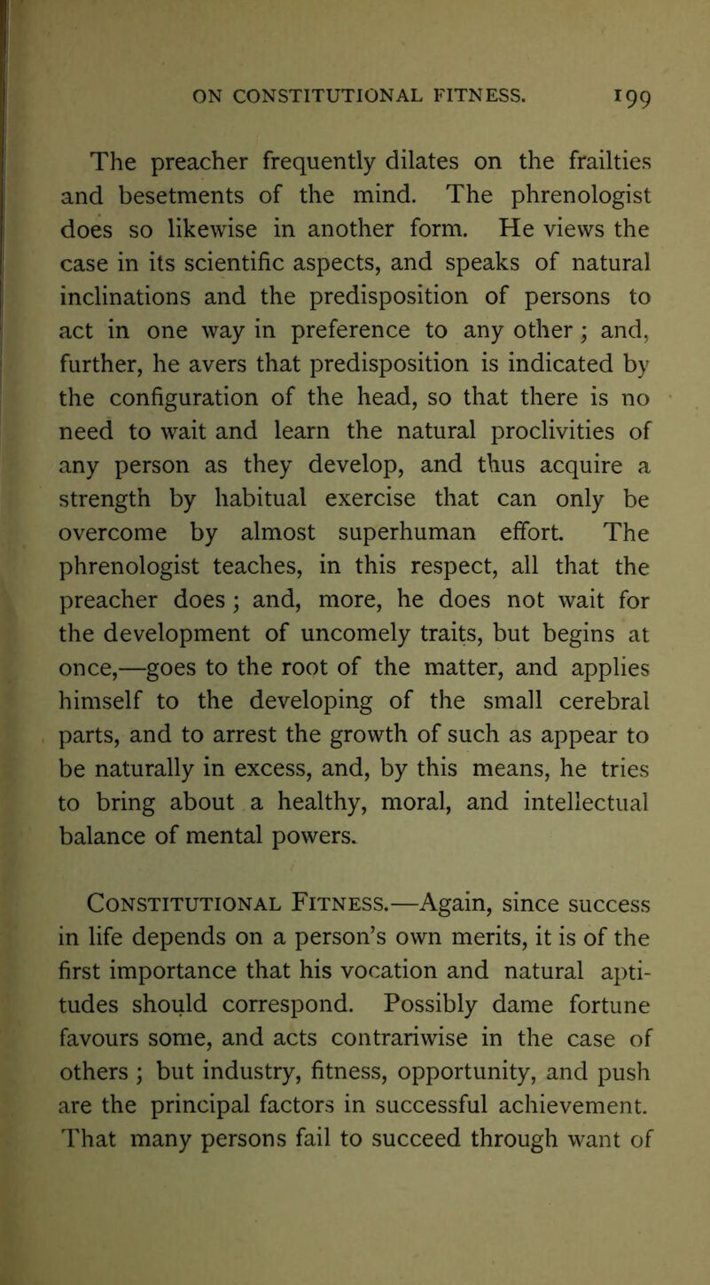 The preacher frequently dilates on the frailties and besetraents of the mind. The phrenologist does so likewise in another form. He views the case in its scientific aspects, and speaks of natural inclinations and the predisposition of persons to act in one way in preference to any other; and, further, he avers that predisposition is indicated by the configuration of the head, so that there is no need to wait and learn the natural proclivities of any person as they develop, and thus acquire a strength by habitual exercise that can only be overcome by almost superhuman effort The phrenologist teaches, in this respect, all that the preacher does; and, more, he does not wait for the development of uncomely traits, but begins at once,—goes to the root of the matter, and applies himself to the developing of the small cerebral parts, and to arrest the growth of such as appear to be naturally in excess, and, by this means, he tries to bring about a healthy, moral, and intellectual balance of mental powers. Constitutional Fitness.—Again, since success in life depends on a person’s own merits, it is of the first importance that his vocation and natural apti- tudes should correspond. Possibly dame fortune favours some, and acts contrariwise in the case of others ; but industry, fitness, opportunity, and push are the principal factors in successful achievement. That many persons fail to succeed through want of