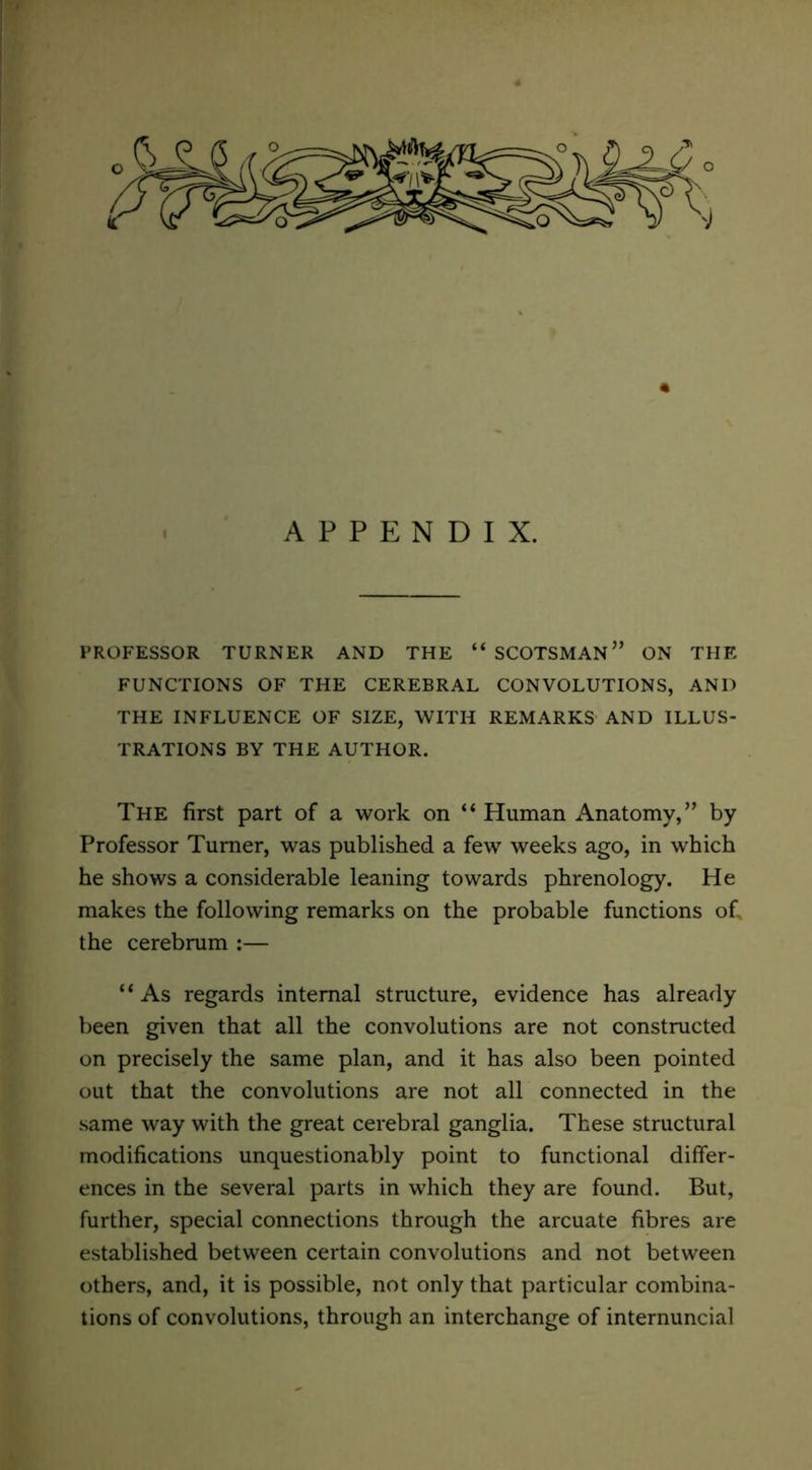 APPENDIX. PROFESSOR TURNER AND THE “SCOTSMAN” ON THE FUNCTIONS OF THE CEREBRAL CONVOLUTIONS, AND THE INFLUENCE OF SIZE, WITH REMARKS AND ILLUS- TRATIONS BY THE AUTHOR. The first part of a work on “ Human Anatomy,” by Professor Turner, was published a few weeks ago, in which he shows a considerable leaning towards phrenology. He makes the following remarks on the probable functions of, the cerebrum :— “ As regards internal structure, evidence has already been given that all the convolutions are not constructed on precisely the same plan, and it has also been pointed out that the convolutions are not all connected in the same way with the great cerebral ganglia. These structural modifications unquestionably point to functional differ- ences in the several parts in which they are found. But, further, special connections through the arcuate fibres are established between certain convolutions and not between others, and, it is possible, not only that particular combina- tions of convolutions, through an interchange of internuncial