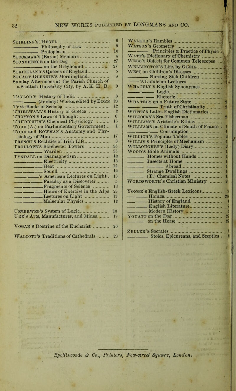 Stirling's' Hegel 9 Philosophy of Law 9 Protoplasm 10 Stockmar’s (Baron) Memoirs 4 Stonehenge on the Dog 27 on the Greyhound 27 Strickland’s Queens of England 5 Stuart-Glennie’S Morningland 8 Sunday Afternoons at the Parish Church of a Scottish University City, by A. K- H. B. 9 Taylor’s History of India 3 (Jeremy) Works,edited byEdeN 23 Text-Books of Science 12 Thirlwall’s History of Greece 2 Thomson’s Laws of Thought 6 Thudichum’s Chemical Physiology 15 Todd (A.) on Parliamentary Government... 1 Todd and Bowman’s Anatomy and Phy- siology of Man 17 Trench’s Realities of Irish Life 3 Trollope’s Barchester Towers 25 Warden 25 Tyndall on Diamagnetism 12 Electricity 13 Heat 12 Sound 12 ’s American Lectures on Light. 13 Faraday as a Discoverer 5 Fragments of Science 13 Hours of Exercise in the Alps 23 Lectures on Light 13 Molecular Physics 12 Here rweg’s System of Logic 10 Ure’s Arts, Manufactures, and Mines 19 VOGAN’S Doctrine of the Eucharist 20 Walcott’s Traditions of Cathedrals 23 Walker’s Rambles . Watson’s Geometry ; Principles & Practice of Physic Watt’s Dictionary of Chemistry Webb’s Objects for Common Telescopes . Wellington’s Life, by GiJeig West on Children’s Diseases Nursing Sick Children ’s Lumleian Lectures ,..., .j Whately’s English Synonymes Logic Rhetoric Whately on a Future State Truth of Christianity White’s Latin-EnglishDictionaries Wilcocks’s Sea Fisherman Williams’s Aristotle’s Ethics Williams on Climate of South of France Consumption Willich’s Popular Tables Willis’s Principles of Mechanism Willoughby’s (Lady) Diary WOOD’S Bible Animals Homes without Hands -.. Insects at Home .. , Abroad Strange Dwellings (T.) Chemical Notes Wordsworth’s Christian Ministry V v 1 •1 * 2 2 2 1 1 2 1 2 1 1 1 1 11 2! / Yonge’s English-Greek Lexicons. Horace 28 History of England 1 English Literature 5 Modern History S Youatt on the Dog 25 on the Horse ........ 25 Zeller’s Socrates Stoics, Epicureans, and Sceptics . , 8 ■SpoUiswoode & Co., Printers, Ncw-street Square, London.