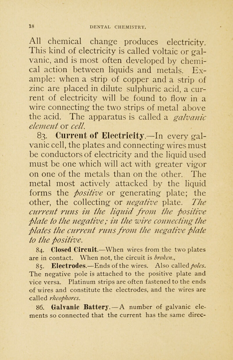 All chemical change produces electricity. This kind of electricity is called voltaic or gal- vanic, and is most often developed by chemi- cal action between liquids and metals. Ex- ample: when a strip of copper and a strip of zinc are placed in dilute sulphuric acid, a cur- rent of electricity will be found to flow in a wire connecting the two strips of metal above the acid. The apparatus is called a galvanic element or cell. 83. Current of Electricity.—In every gal- vanic cell, the plates and connecting wires must be conductors of electricity and the liquid used must be one which will act with greater vigor on one of the metals than on the other. The metal most actively attacked by the liquid forms the -positive or generating plate; the other, the collecting or negative plate. The current runs in the liquid from the positive plate to the negative; in the wire connecting the plates the current runs from the negative plate to the positive. 84. Closed Circuit. —When wires from the two plates are in contact. When not, the circuit is broken., 85. Electrodes.—Ends of the wires. Also called The negative pole is attached to the positive plate and vice versa. Platinum strips are often fastened to the ends of wires and constitute the electrodes, and the wires are called rheophores. 86. Galvanic Battery. — A number of galvanic ele- ments so connected that the current has the same direc-