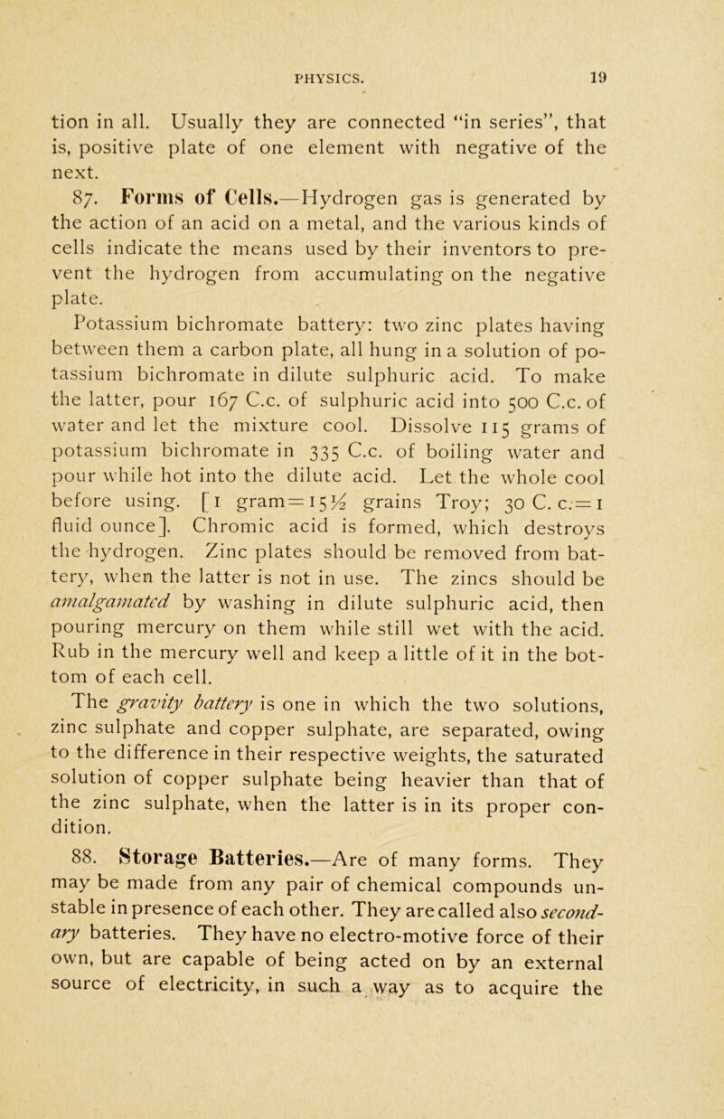 tion in all. Usually they are connected “in series”, that is, positive plate of one element with negative of the next. 87. Forms of Cells.—Hydrogen gas is generated by the action of an acid on a metal, and the various kinds of cells indicate the means used by their inventors to pre- vent the hydrogen from accumulating on the negative plate. Potassium bichromate battery: two zinc plates having between them a carbon plate, all hung in a solution of po- tassium bichromate in dilute sulphuric acid. To make the latter, pour 167 C.c. of sulphuric acid into 500 C.c. of water and let the mixture cool. Dissolve 115 grams of potassium bichromate in 335 C.c. of boiling water and pour while hot into the dilute acid. Let the whole cool before using. [1 gram=i5^ grains Troy; 30 C.c.-i fluid ounce]. Chromic acid is formed, which destroys the hydrogen. Zinc plates should be removed from bat- tery, when the latter is not in use. The zincs should be amalgamated by washing in dilute sulphuric acid, then pouring mercury on them while still wet with the acid. Rub in the mercury well and keep a little of it in the bot- tom of each cell. The gravity battery is one in which the two solutions, zinc sulphate and copper sulphate, are separated, owing to the difference in their respective weights, the saturated solution of copper sulphate being heavier than that of the zinc sulphate, when the latter is in its proper con- dition. 88. Storage Batteries.—Are of many forms. They may be made from any pair of chemical compounds un- stable in presence of each other. They are called also second- ary batteries. They have no electro-motive force of their own, but are capable of being acted on by an external source of electricity, in such a way as to acquire the