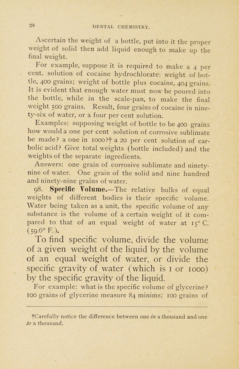 Ascertain the weight of a bottle, put into it the proper weight of solid then add liquid enough to make up the final weight. For example, suppose it is required to make a 4 per cent, solution of cocaine hydrochlorate: weight of bot- tle, 400 grains; weight of bottle plus cocaine, 404 grains. It is evident that enough water must now be poured into the bottle, while in the scale-pan, to make the final weight 500 grains. Result, four grains of cocaine in nine- ty-six of water, or a four per cent solution. Examples: supposing weight of bottle to be 400 grains how would a one per cent solution of corrosive sublimate be made? a one in iooo?f a 20 per cent solution of car- bolic acid? Give total weights (bottle included) and the weights of the separate ingredients. Answers: one grain of corrosive sublimate and ninety- nine of water. One grain of the solid and nine hundred and ninety-nine grains of water. 98. Specific Volume.— The relative bulks of equal weights of different bodies is their specific volume. Water being taken as a unit, the specific volume of any substance is the volume of a certain weight of it com- pared to that of an equal weight of water at 150 C. (59.6° F.). To find specific volume, divide the volume of a given weight of the liquid by the volume of an equal weight of water, or divide the specific gravity of water (which is 1 or 1000) by the specific gravity of the liquid. For example: what is the specific volume of glycerine? 100 grains of glycerine measure 84 minims; 100 grains of ■fCarefully notice the difference between one in a thousand and one to a thousand.