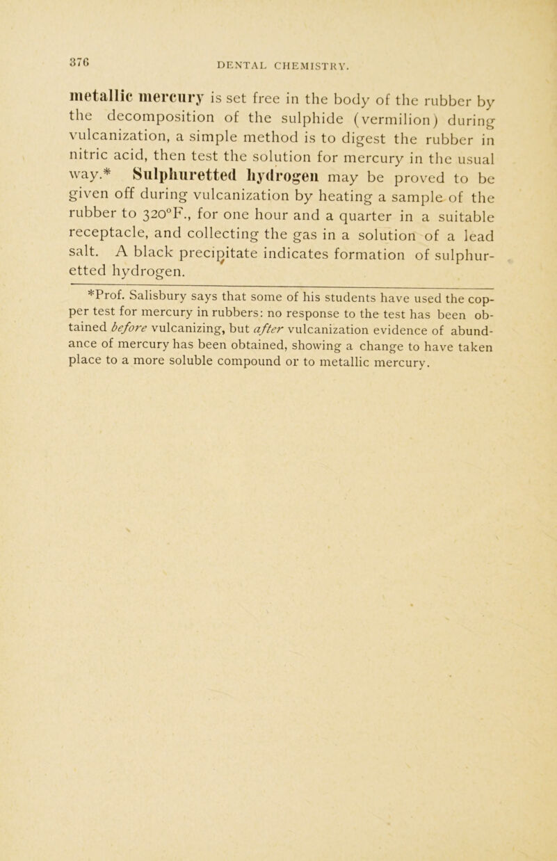 37G metallic mercury is set free in the body of the rubber by the decomposition of the sulphide (vermilion) during vulcanization, a simple method is to digest the rubber in nitric acid, then test the solution for mercury in the usual way * Sulphuretted hydrogen may be proved to be given off during vulcanization by heating a sample of the rubber to 320°IH., for one hour and a quarter in a suitable receptacle, and collecting the gas in a solution of a lead salt. A black precipitate indicates formation of sulphur- etted hydrogen. *Prof. Salisbury says that some of his students have used the cop- per test for mercury in rubbers: no response to the test has been ob- tained before vulcanizing, but after vulcanization evidence of abund- ance of mercury has been obtained, showing a change to have taken place to a more soluble compound or to metallic mercury.