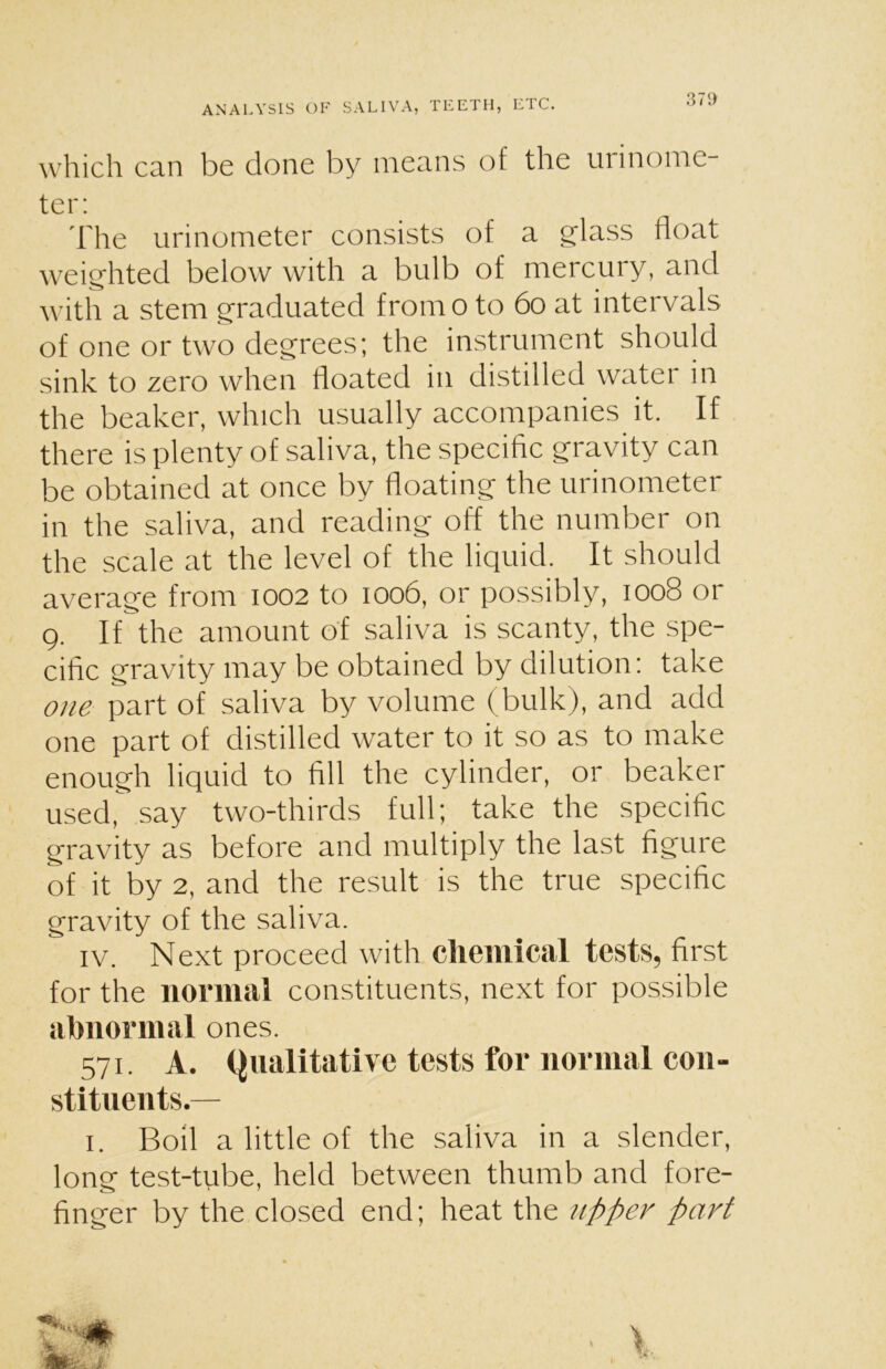 which can be done by means of the urinome ter: The urinometer consists of a glass float weighted below with a bulb of mercury, and with a stem graduated from o to 60 at intervals of one or two degrees; the instrument should sink to zero when floated in distilled watei in the beaker, which usually accompanies it. If there is plenty of saliva, the specific gravity can be obtained at once by floating the urinometer in the saliva, and reading off the number on the scale at the level of the liquid. It should average from 1002 to 1006, or possibly, 1008 or 9. If the amount of saliva is scanty, the spe- cific gravity may be obtained by dilution: take one part of saliva by volume (bulk), and add one part of distilled water to it so as to make enough liquid to fill the cylinder, or beaker used, say two-thirds full; take the specific gravity as before and multiply the last figure of it by 2, and the result is the true specific gravity of the saliva. iv. Next proceed with chemical tests, first for the normal constituents, next for possible abnormal ones. 571. A. Qualitative tests for normal con- stituents.— 1. Boil a little of the saliva in a slender, long test-tube, held between thumb and fore- finger by the closed end; heat the upper part