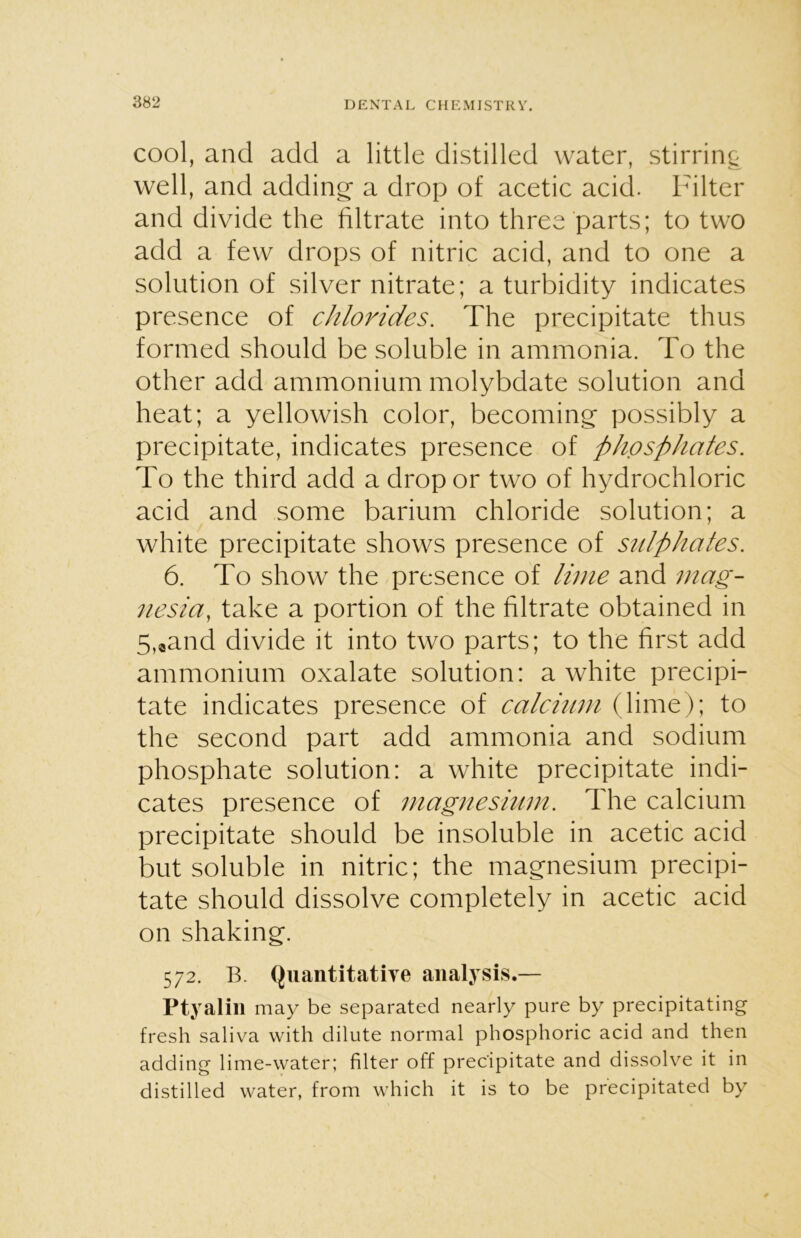 cool, and add a little distilled water, stirring well, and adding a drop of acetic acid. Filter and divide the filtrate into three parts; to two add a few drops of nitric acid, and to one a solution of silver nitrate; a turbidity indicates presence of chlorides. The precipitate thus formed should be soluble in ammonia. To the other add ammonium molybdate solution and heat; a yellowish color, becoming possibly a precipitate, indicates presence of phosphates. To the third add a drop or two of hydrochloric acid and some barium chloride solution; a white precipitate shows presence of sulphates. 6. To show the presence of lime and mag- nesia, take a portion of the filtrate obtained in 5,«and divide it into two parts; to the first add ammonium oxalate solution: a white precipi- tate indicates presence of calcium (lime); to the second part add ammonia and sodium phosphate solution: a white precipitate indi- cates presence of magnesium. The calcium precipitate should be insoluble in acetic acid but soluble in nitric; the magnesium precipi- tate should dissolve completely in acetic acid on shaking. 572. B. Quantitative analysis.— Ptyalin may be separated nearly pure by precipitating fresh saliva with dilute normal phosphoric acid and then adding lime-water; filter off precipitate and dissolve it in distilled water, from which it is to be precipitated by