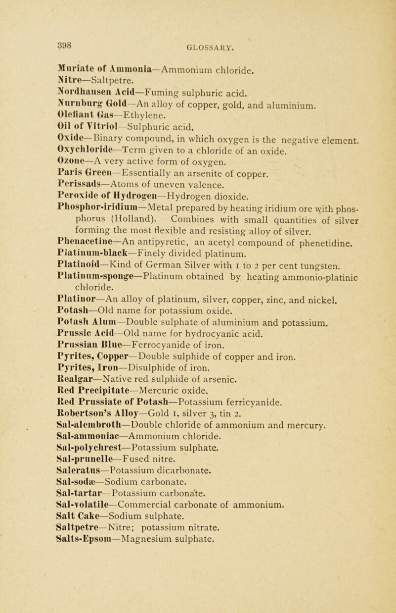 Muriate of Ammonia—Ammonium chloride. Nitre—Saltpetre. Nordhausen Acid—Fuming sulphuric acid. Nurnburg Gold—An alloy of copper, gold, and aluminium. Olefiant Gas—Ethylene. Oil of Vitriol—Sulphuric acid. Oxide—Binary compound, in which oxygen is the negative element. Oxychloride—Term given to a chloride of an oxide. Ozone—A very active form of oxygen. Paris Green—Essentially an arsenite of copper. Perissads—Atoms of uneven valence. Peroxide of Hydrogen—Hydrogen dioxide. Phosphor-iridium—Metal prepared by heating iridium ore with phos- phorus (Holland). Combines with small quantities of silver forming the most flexible and resisting alloy of silver. Phenacetine—An antipyretic, an acetyl compound of phenetidine. Platinum-black—Finely divided platinum. Platinoid—Kind of German Silver with i to 2 per cent tungsten. Platinum-sponge—Platinum obtained by heating ammonio-platinic chloride. Platinor—An alloy of platinum, silver, copper, zinc, and nickel. Potash—Old name for potassium oxide. Potash Alum—Double sulphate of aluminium and potassium. Prussic Acid—Old name for hydrocyanic acid. Prussian Blue—Ferrocyanide of iron. Pyrites, Copper—Double sulphide of copper and iron. Pyrites, Iron—Disulphide of iron. Realgar—Native red sulphide of arsenic. Red Precipitate—Mercuric oxide. Red Prussiate of Potash—Potassium ferricyanide. Robertson’s Alloy—Gold 1, silver 3, tin 2. Sal-alembroth—Double chloride of ammonium and mercury. Sal-ammoniac—Ammonium chloride. Sal-polychrest—Potassium sulphate. Sal-prunelle—Fused nitre. Saleratus—Potassium dicarbonate. Sal-soda}—Sodium carbonate. Sal-tartar—Potassium carbonate. Sal-volatile—Commercial carbonate of ammonium. Salt Cake—Sodium sulphate. Saltpetre—Nitre; potassium nitrate. Salts-Epsom—Magnesium sulphate.