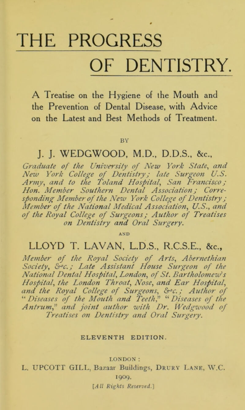 OF DENTISTRY A Treatise on the Hygiene of the Mouth and the Prevention of Dental Disease, with Advice on the Latest and Best Methods of Treatment. BY J. J. WEDGWOOD, M.D., D.D.S., &cM Graduate of the University of New York State, and New York College of Dentistry; late Surgeon U.S. Army, and to the Toland Hospital, San Fra?icisco; Hon. Member Southern Dental Association; Corre- sponding Member of the New York College of Dentistry; Member of the National Medical Association, U.S., and of the Royal College of Surgeons; Author of Treatises on Dentistry and Oral Surgery. AND LLOYD T. LAVAN, L.D.S., R.C.S.E., &c., Member of the Royal Society of Arts, Abernethian Society, &J,c.; Late Assistant House Surgeon of the National Dental Hospital, London, of St. Bartholomew'1 s Hospital, the London Throat, Nose, and Ear Hospital, and the Royal College of Surgeons, &r*c.; Author of “ Diseases of the Mouth and Teeth f “ Diseases of the Antrum,” and joint author with Dr. Wedgwood of Treatises on Dentistry and Oral Surgery. ELEVENTH EDITION. LONDON: L. UPCOTT GILT., Bazaar Buildings, Drury Lane, W.C. 1909. [All Rights Reserved.]