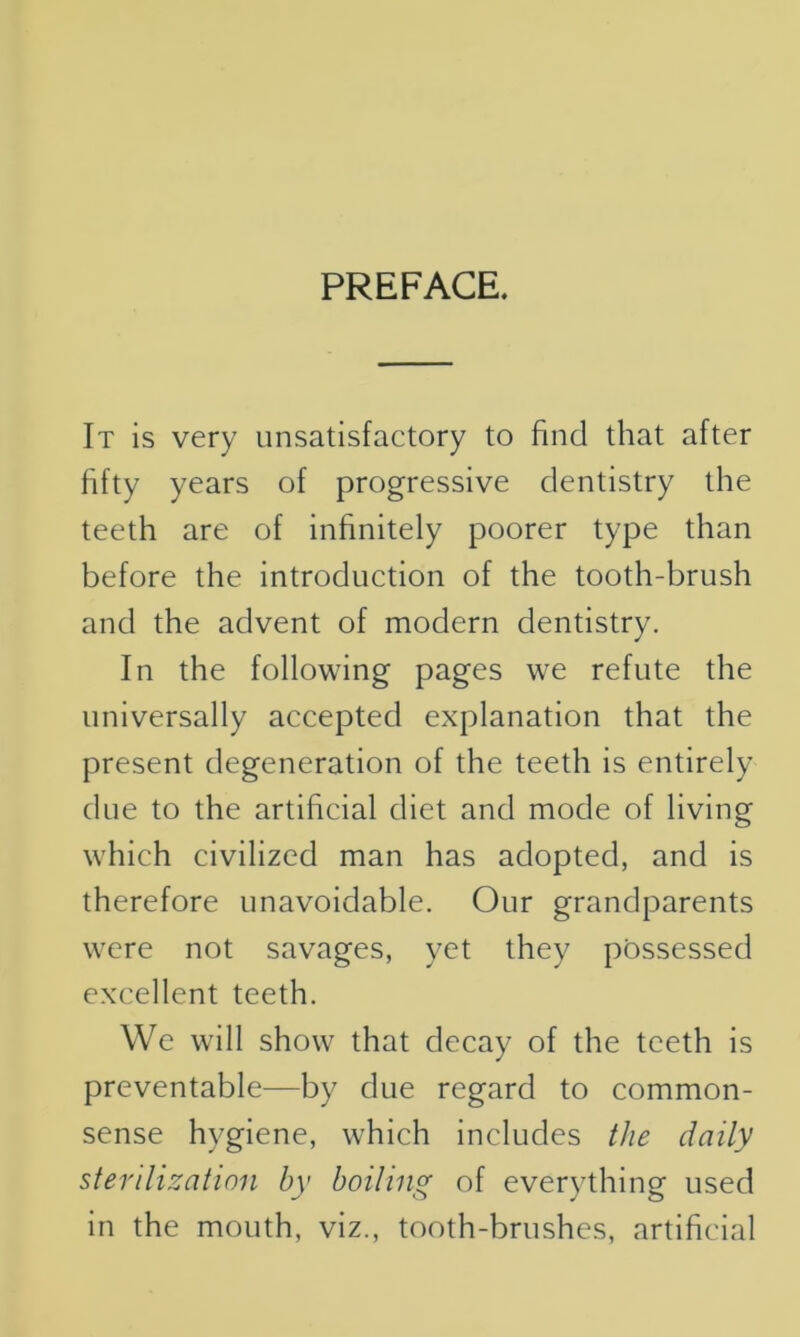 PREFACE. It is very unsatisfactory to find that after fifty years of progressive dentistry the teeth are of infinitely poorer type than before the introduction of the tooth-brush and the advent of modern dentistry. In the following pages we refute the universally accepted explanation that the present degeneration of the teeth is entirely due to the artificial diet and mode of living which civilized man has adopted, and is therefore unavoidable. Our grandparents were not savages, yet they possessed excellent teeth. We will show that decay of the teeth is preventable—by due regard to common- sense hygiene, which includes the daily sterilization by boiling of everything used in the mouth, viz., tooth-brushes, artificial